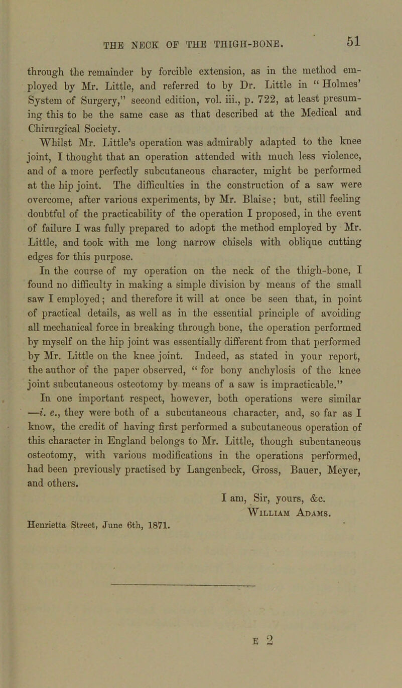 through the remainder by forcible extension, as in the method em- ployed by Mr. Little, and referred to by Dr. Little in “ Holmes’ System of Surgery,” second edition, vol. iii., p. 722, at least presum- ing this to be the same case as that described at the Medical and Chirurgical Society. Whilst Mr. Little’s operation was admirably adapted to the knee joint, I thought that an operation attended with much less violence, and of a more perfectly subcutaneous character, might be performed at the hip joint. The difficulties in the construction of a saw were overcome, after various experiments, by Mr. Blaise; but, still feeling doubtful of the practicability of the operation I proposed, in the event of failure I was fully prepared to adopt the method employed by Mr. Little, and took with me long narrow chisels with oblique cutting edges for this purpose. In the course of my operation on the neck of the thigh-bone, I found no difficulty in making a simple division by means of the small saw I employed; and therefore it will at once be seen that, in point of practical details, as well as in the essential principle of avoiding all mechanical force in breaking through bone, the operation performed by myself on the hip joint was essentially different from that performed by Mr. Little on the knee joint. Indeed, as stated in your report, the author of the paper observed, “ for bony anchylosis of the knee joint subcutaneous osteotomy by means of a saw is impracticable.” In one important respect, however, both operations were similar —i. e., they were both of a subcutaneous character, and, so far as I know, the credit of having first performed a subcutaneous operation of this character in England belongs to Mr. Little, though subcutaneous osteotomy, with various modifications in the operations performed, had been previously practised by Langenbeck, Gross, Bauer, Meyer, and others. I am, Sir, yours, &c. William Adams. Henrietta Street, June 6th, 1871. 0
