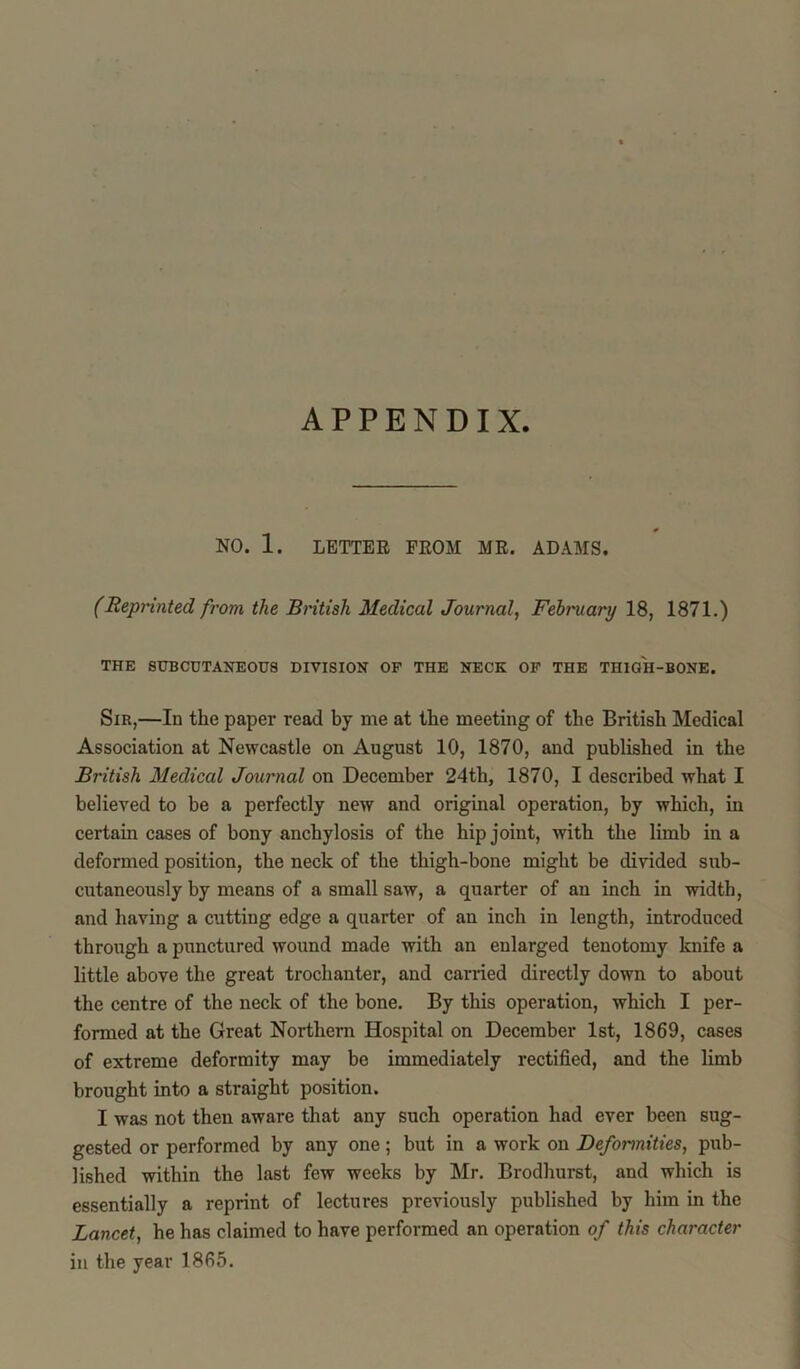 APPENDIX NO. 1. LETTER FROM MR. ADAMS. (Reprinted from the British Medical Journal, February 18, 1871.) THE SUBCUTANEOUS DIVISION OF THE NECK OF THE THIGH-BONE. Sir,—In the paper read by me at the meeting of the British Medical Association at Newcastle on August 10, 1870, and published in the British Medical Journal on December 24tli, 1870, I described what I believed to be a perfectly new and original operation, by which, in certain cases of bony anchylosis of the hip joint, with the limb in a deformed position, the neck of the thigh-bone might be divided sub- cutaneously by means of a small saw, a quarter of an inch in width, and having a cutting edge a quarter of an inch in length, introduced through a punctured wound made with an enlarged tenotomy knife a little above the great trochanter, and carried directly down to about the centre of the neck of the bone. By this operation, which I per- formed at the Great Northern Hospital on December 1st, 1869, cases of extreme deformity may be immediately rectified, and the limb brought into a straight position. I was not then aware that any such operation had ever been sug- gested or performed by any one; but in a work on Deformities, pub- lished within the last few weeks by Mr. Brodhurst, and which is essentially a reprint of lectures previously published by him in the Lancet, he has claimed to have performed an operation of this character in the year 1865.