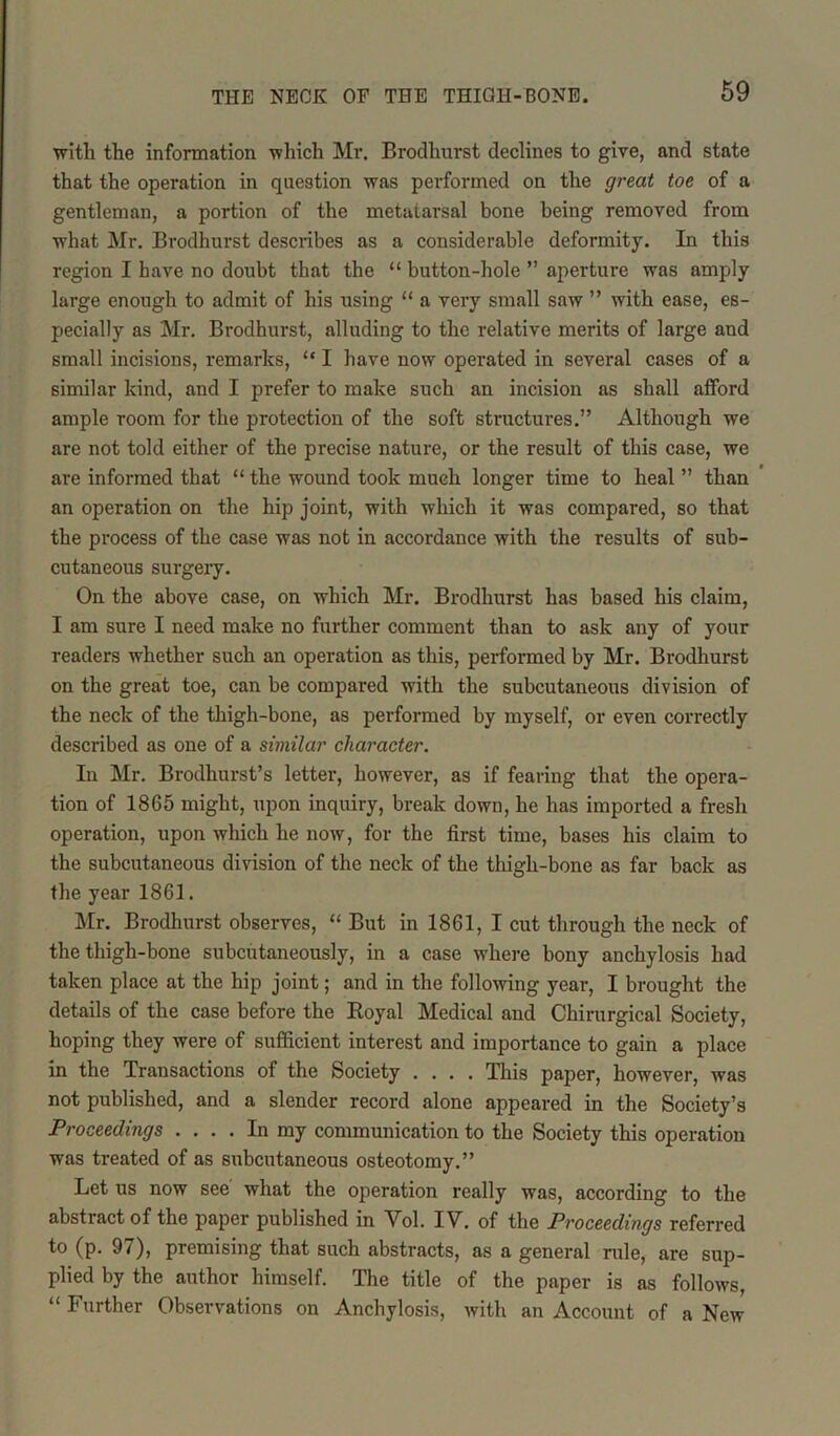with the information which Mr. Brodhurst declines to give, and state that the operation in question was performed on the great toe of a gentleman, a portion of the metatarsal bone being removed from what Mr. Brodhurst describes as a considerable deformity. In this region I have no doubt that the “ button-hole ” aperture was amply large enough to admit of his using “ a very small saw ” with ease, es- pecially as Mr. Brodhurst, alluding to the relative merits of large and small incisions, remarks, “ I have now operated in several cases of a similar kind, and I prefer to make such an incision as shall afford ample room for the protection of the soft structures.” Although we are not told either of the precise nature, or the result of this case, we are informed that “ the wound took much longer time to heal ” than an operation on the hip joint, with which it was compared, so that the process of the case was not in accordance with the results of sub- cutaneous surgery. On the above case, on which Mr. Brodhurst has based his claim, I am sure I need make no further comment than to ask any of your readers whether such an operation as this, performed by Mr. Brodhurst on the great toe, can be compared with the subcutaneous division of the neck of the thigh-bone, as performed by myself, or even correctly described as one of a similar character. In Mr. Brodhurst’s letter, however, as if fearing that the opera- tion of 1865 might, upon inquiry, break down, he has imported a fresh operation, upon which he now, for the first time, bases his claim to the subcutaneous division of the neck of the thigh-bone as far back as the year 1861. Mr. Brodhurst observes, “ But in 1861, I cut through the neck of the thigh-bone subcutaneously, in a case where bony anchylosis had taken place at the hip joint; and in the following year, I brought the details of the case before the Royal Medical and Chirurgical Society, hoping they were of sufficient interest and importance to gain a place in the Transactions of the Society .... This paper, however, was not published, and a slender record alone appeared in the Society’s Proceedings .... In my communication to the Society this operation was treated of as subcutaneous osteotomy.” Let us now see what the operation really was, according to the abstract of the paper published in Vol. IV. of the Proceedings referred to (p. 97), premising that such abstracts, as a general rule, are sup- plied by the author himself. The title of the paper is as follows, “ Further Observations on Anchylosis, with an Account of a New