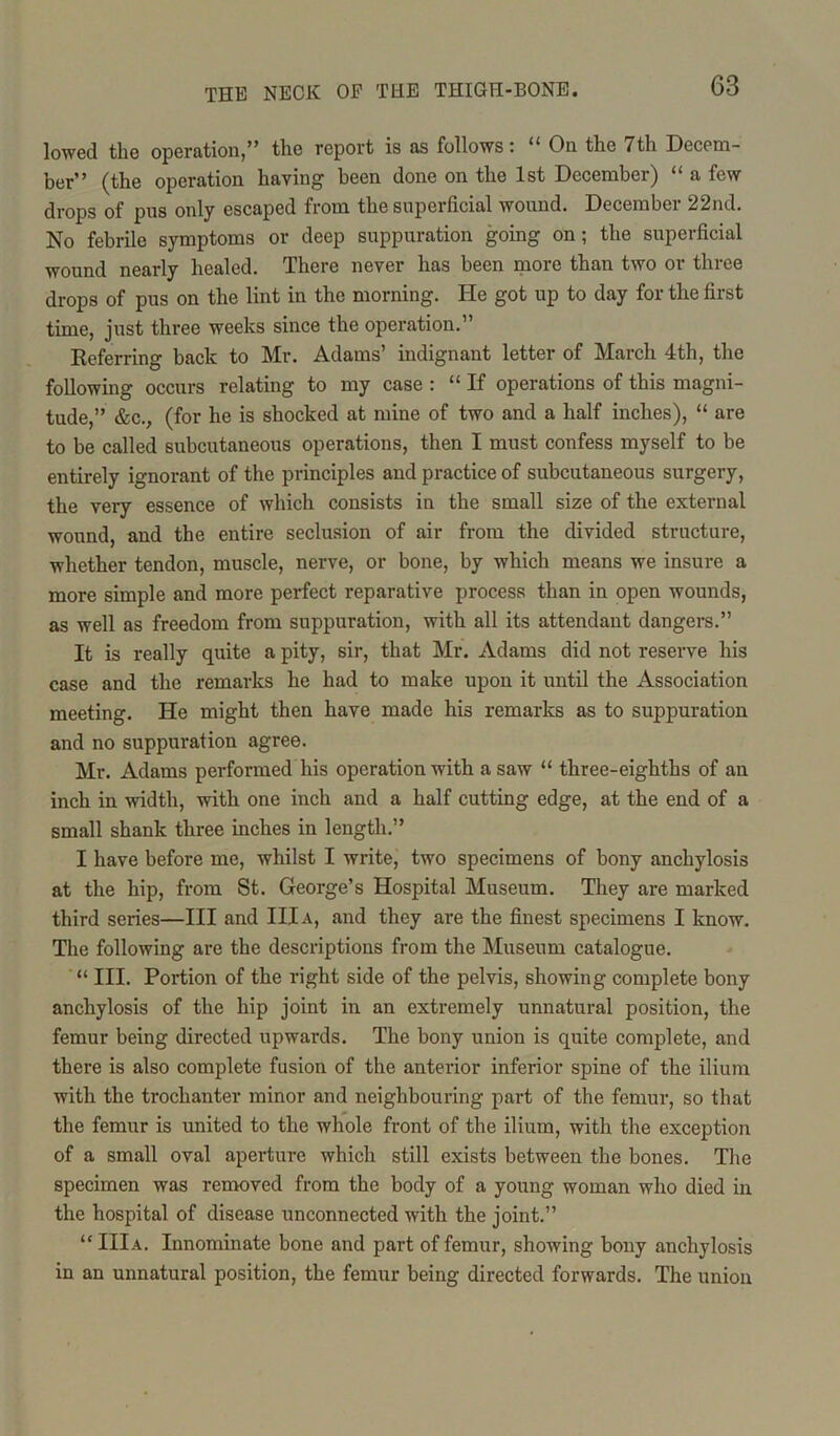 lowed the operation,” the report is as follows: 11 On the 7th Decem- ber” (the operation having been done on the 1st December) “ a few drops of pus only escaped from the superficial wound. December 22nd. No febrile symptoms or deep suppuration going on ; the superficial wound nearly healed. There never has been more than two or three drops of pus on the lint in the morning. He got up to day for the first time, just three weeks since the operation.” Referring back to Mr. Adams’ indignant letter of March 4th, the following occurs relating to my case : “ If operations of this magni- tude,” &c., (for he is shocked at mine of two and a half inches), “ are to be called subcutaneous operations, then I must confess myself to be entirely ignorant of the principles and practice of subcutaneous surgery, the very essence of which consists in the small size of the external wound, and the entire seclusion of air from the divided structure, whether tendon, muscle, nerve, or bone, by which means we insure a more simple and more perfect reparative process than in open wounds, as well as freedom from suppuration, with all its attendant dangers.” It is really quite a pity, sir, that Mr. Adams did not reserve his case and the remarks he had to make upon it until the Association meeting. He might then have made his remarks as to suppuration and no suppuration agree. Mr. Adams performed his operation with a saw “ three-eighths of an inch in width, with one inch and a half cutting edge, at the end of a small shank three inches in length.” I have before me, whilst I write, two specimens of bony anchylosis at the hip, from St. George’s Hospital Museum. They are marked third series—III and III a, and they are the finest specimens I know. The following are the descriptions from the Museum catalogue. “ III. Portion of the right side of the pelvis, showing complete bony anchylosis of the hip joint in an extremely unnatural position, the femur being directed upwards. The bony union is quite complete, and there is also complete fusion of the anterior inferior spine of the ilium with the trochanter minor and neighbouring part of the femur, so that the femur is united to the whole front of the ilium, with the exception of a small oval aperture which still exists between the bones. The specimen was removed from the body of a young woman who died in the hospital of disease unconnected with the joint.” “IIIa. Innominate bone and part of femur, showing bony anchylosis in an unnatural position, the femur being directed forwards. The union