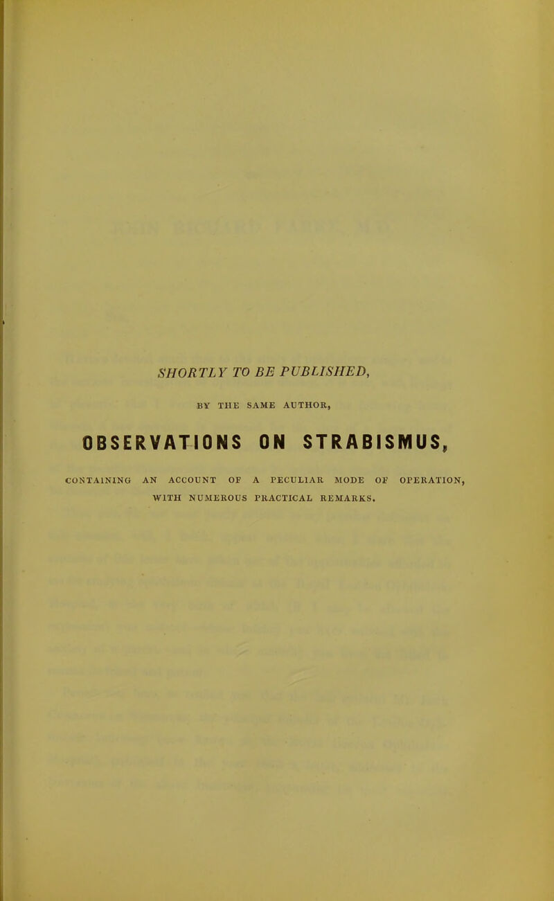 SHORTLY TO BE PUBLISHED, BY THE SAME AUTHOR, OBSERVATIONS ON STRABISMUS, CONTAINING AN ACCOUNT OF A PECULIAR MODE OF OPERATION, WITH NUMEROUS PRACTICAL REMARKS.