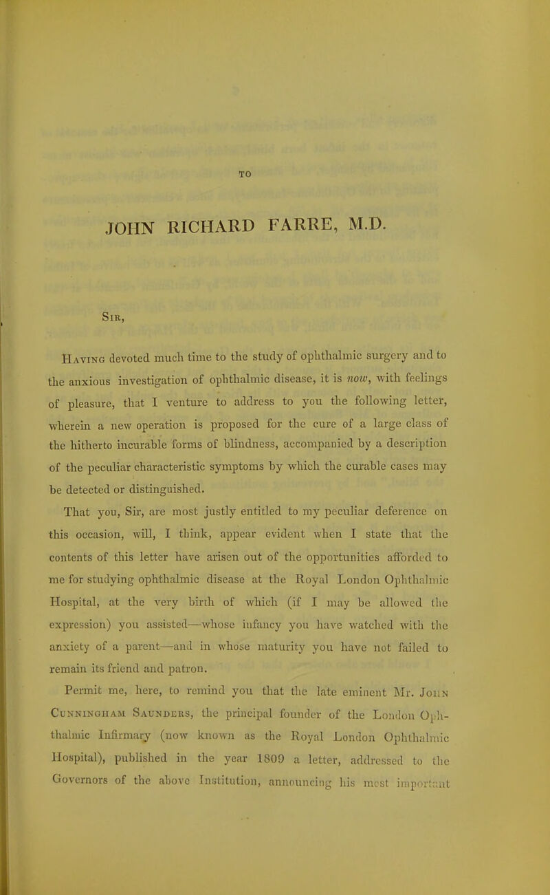 TO JOHN RICHARD FARRE, M.D. Sir, Having devoted much time to the study of ophthalmic surgery and to the anxious investigation of ophthahnic disease, it is now, with feelings of pleasure, that I venture to address to you the following letter, wherein a new operation is proposed for the cure of a large class of the hitherto incurahle forms of hlindness, accompanied by a description of the peculiar characteristic symptoms by which the curable cases may be detected or distinguished. That you, Sir, are most justly entitled to my peculiar deference on this occasion, will, I think, apjjear evident when I state that the contents of this letter have arisen out of the opportunities afforded to me for studying ophthalmic disease at the Royal London Ophthalmic Hospital, at the very birth of which (if I may be allowed the expression) you assisted—whose infancy you have watched with the anxiety of a parent—^and in whose maturity you have not failed to remain its friend and patron. Permit me, here, to remind you that the late eminent Mr. John Cunningham Saunders, the principal founder of the London Oph- thalmic Infirmary (now known as the Royal London Ophthalmic Hospital), published in the year 1809 a letter, addressed to (he Governors of the above Institution, announcing his most iniporlant