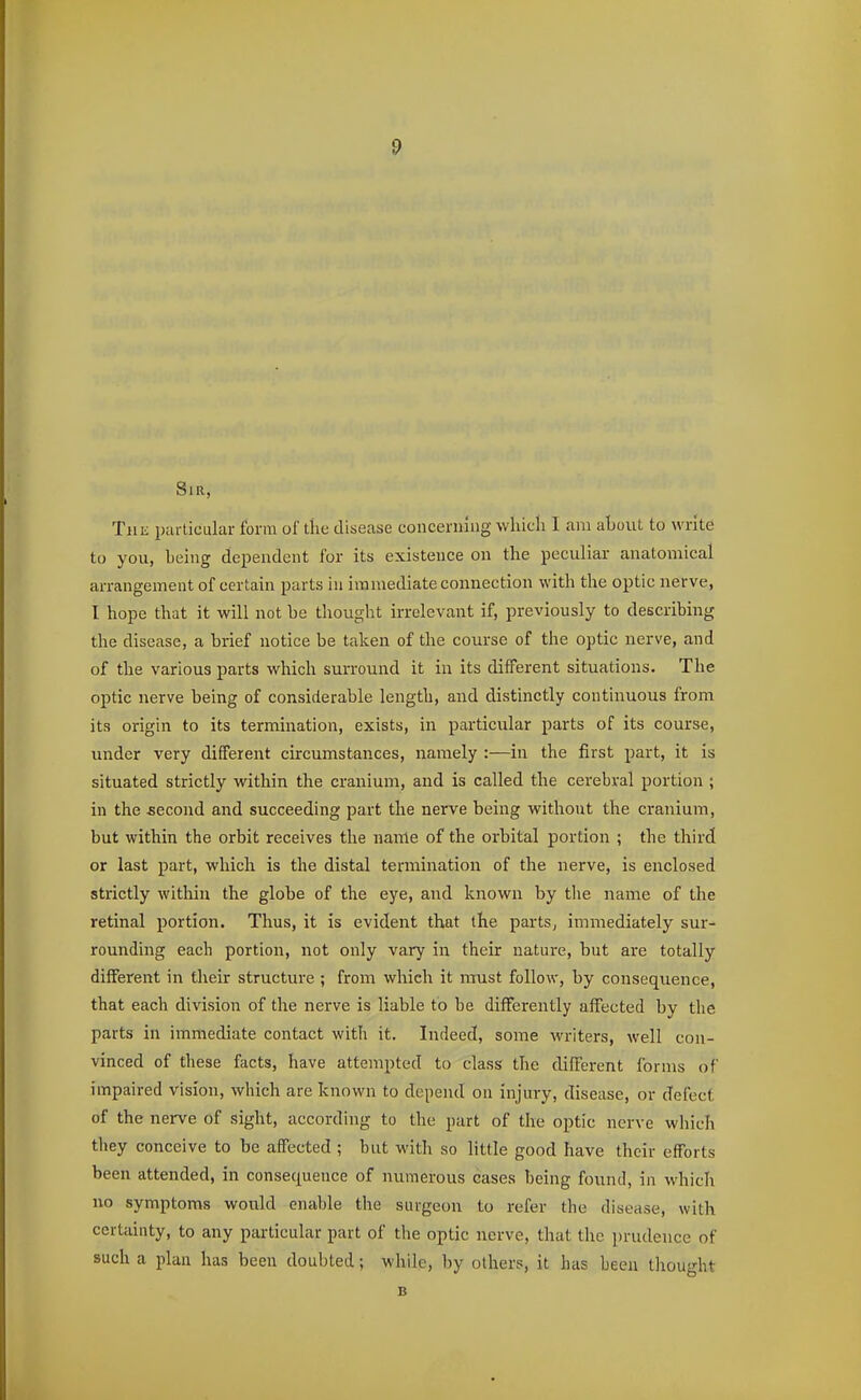 Sir, TiiK particular form of the disease coucenung which I am about to write to you, being dependent for its existence on the peculiar anatomical arrangement of certain parts in immediate connection with the optic nerve, I hope that it will not be thought irrelevant if, previously to describing the disease, a brief notice be taken of the course of the optic nerve, and of the various parts which surround it in its different situations. The optic nerve being of considerable length, and distinctly continuous from its origin to its termination, exists, in particular parts of its course, under very different circumstances, namely :—in the first part, it is situated strictly within the cranium, and is called the cerebral portion ; in the second and succeeding part the nerve being without the cranium, but within the orbit receives the name of the orbital portion ; the third or last part, which is the distal termination of the nerve, is enclosed strictly within the globe of the eye, and known by tlie name of the retinal portion. Thus, it is evident that the parts, immediately sur- rounding each portion, not only vary in their nature, but are totally different in their structure ; from which it must follow, by consequence, that each division of the nerve is liable to be differently affected by the parts in immediate contact with it. Indeed, some writers, well con- vinced of these facts, have attempted to class the different forms of impaired vision, which are known to depend on injury, disease, or defect of the nerve of sight, according to the part of the optic nerve which they conceive to be affected ; but with so little good have their efforts been attended, in consequence of numerous cases being found, in which no symptoms would enable the surgeon to refer the disease, with certainty, to any particular part of the optic nerve, that the prudence of such a plan has been doubted; while, by others, it has been thought B