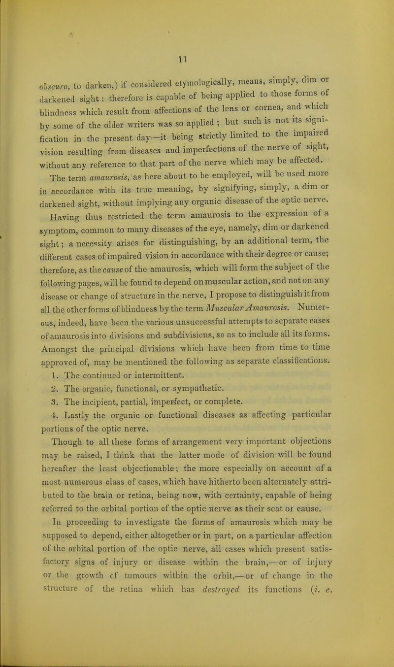 ohscuro, to darken,) if considered etymologically, means, simply, dim darkened sight: therefore is capable of being applied to those forms of blindness which result from affections of the lens or cornea, and which by some of the older writers was so applied ; but such is not its signi- fication in the present day-it being strictly limited to the impaired vision resulting from diseases and imperfections of the nerve of sight, without any reference to that part of the nerve which may be affected. The term amaurosis, as here about to be employed, will be used more in accordance with its true meaning, by signifying, simply, a dim or darkened sight, without implying any organic disease of the optic nerve. Having thus restricted the term amaurosis to the expression of a symptom, common to many diseases of the eye, namely, dim or darkened sight; a necessity arises for distinguishing, by an additional term, the different cases of impaired vision in accordance with their degree or cause; therefore, as theca«seof the amaurosis, which will form the subject of the following pages, will be found to depend on muscular action, and not on any disease or change of structure in the nerve, I propose to distinguish it from all the other forms of blindness by the term Muscular Amaurosis. Numer- ous, indeed, have been the various unsuccessful attempts to separate cases of amaurosis into divisions and subdivisions, so as to include all its forms. Amongst the principal divisions which have been from time to time approved of, may be mentioned the following as separate classifications. 1. The continued or intermittent. 2. The organic, functional, or sympathetic. 3. The incipient, partial, imperfect, or complete. 4. Lastly the organic or functional diseases as affecting particular portions of the optic nerve. Though to all these forms of arrangement very important objections may be raised, I think that the latter mode of division will be found hereafter the least objectionable; the more especially on account of a most numerous class of cases, which have hitherto been alternately attri- buted to the brain or retina, being now, with certainty, capable of being referred to the orbital portion of the optic nerve as their seat or cause. In proceeding to investigate the forms of amaurosis which may be supposed to depend, either altogether or in part, on a particular affection of the orbital portion of the optic nerve, all cases which present satis- factory signs of injury or disease within the brain,—or of injury or the growth cf tumours within the orbit,—or of change in the structure of the retina which has destroyed its functions (/. e.