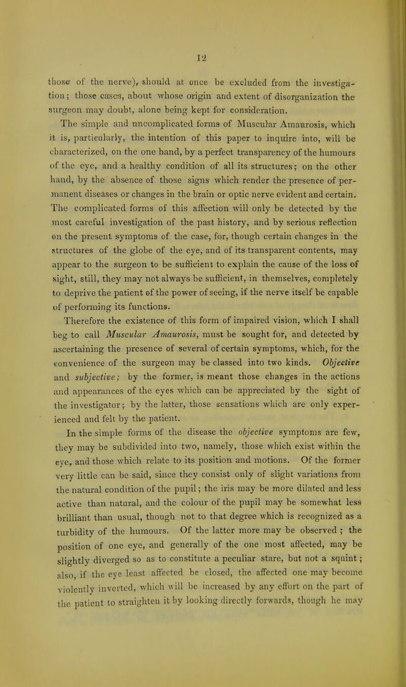 those of the nerve), should at once be excluded from the investiga- tion ; those cases, about whose origin and extent of disorganization the surgeon may doubt, alone being kept for consideration. The simple and uncomplicated forms of Muscular Amaurosis, which it iSy particularly, the intention of this paper to inquire into, will be characterized, on the one hand, by a perfect transparency of the humours of the eye, and a healthy condition of all its structures; on the other hand, by the absence of those signs which render the presence of per- manent diseases or changes in the brain or optic nerve evident and certain. The complicated forms of this affection will only be detected by the most careful investigation of the past history, and by serious reflection on the present symptoms of the case, for, though certain changes in the structures of the globe of the eye, and of its transparent contents, may appear to the surgeon to be sufficient to explain the cause of the loss of sight, still, they may not always be sufficient, in themselves, completely to deprive the patient of the power of seeing, if the nerve itself be capable of performing its functions. Therefore the existence of this form of impaired vision, which I shall beg to call Muscular Amaurosis, must be sought for, and detected by ascertaining the presence of several of certain symptoms, which, for the convenience of the surgeon may be classed into two kinds. Objective and subjective; by the former, is meant those changes in the actions and appearances of the eyes which can be appreciated by the sight of the investigator; by the latter, those sensations which are only exper- ienced and felt by the patient. In the simple forms of the disease the objective symptoms are few, they may be subdivided into two, namely, those which exist within the eye, and those which relate to its position and motions. Of the former very little can be said, since they consist only of slight variations from the natural condition of the pupil; the iris may be more dilated and less active than natural, and the colour of the pupil may be somewhat less brilliant than usual, though not to that degree which is recognized as a turbidity of the humours. Of the latter more may be observed ; the position of one eye, and generally of the one most affected, may be slightly diverged so as to constitute a peculiar stare, but not a squint; also, if the eye least affected be closed, the affected one may become violently inverted, which will be increased by any effort on the part of the patient to straighten it by looking directly forwards, though he may