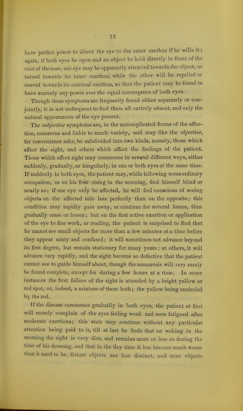 have perfect power to direct the eye to the outer canthus if he wills it; again, if both eyes be open and an object be held directly in front of the root of the nose, one eye may be apparently attracted towards the object, or turned towards its inner canthus, while the other will be repelled or moved towards its external canthus, so that the patient may be found to have scarcely any power over the equal convergence of both eyes. Though these symptoms are frequently found either separately or con- jointly, it is not unfrequent to find them all entirely absent, and only the natural appearances of the eye present. The subjective symptoms are, in the uncomplicated forms of the affec- tion, numerous and liable to much variety, and may like the objective, for convenience sake, be subdivided into two kinds, namely, those which affect the sight, and others which affect the feelings of the patient. Those which affect sight may commence in several different ways, either suddenly, gradually, or irregularly, in one or both eyes at the same time. If suddenly in both eyes, the patient may, while following some ordinary occupation, or on his first rising in the morning, find himself blind or nearly so; if one eye only be affected, he will feel conscious of seeing objects on the affected side less perfectly than on the opposite; this condition may rapidly pass away, or continue for several hours, then gradually cease or lessen; but on the first active exertion or application of the eye to fine work, or reading, the patient is surprised to find that he cannot see small objects for more than a few minutes at a time before they appear misty and confused; it will sometimes not advance beyond its first degree, but remain stationary for many years ; at others, it will advance very rapidly, and the sight become so defective that the patient cannot see to guide himself about, though the amaurosis will very rarely be found complete, except for during a few hours at a time. In some instances the first failure of the sight is attended by a bright yellow or red spot, or, indeed, a mixture of them both; the yellow being encircled by the red. If the disease commence gradually in both eyes, the patient at first will merely complain of the eyes feeling weak and soon fatigued after moderate exertions; this state may continue without any particular attention being paid to it, till at last he finds that on waking in the morning the sight is very dim, and remains more or less so during the time of his dressing, and that in Ihe day time it has become much worse than it used to be, distant objects are less distinct, and near objects