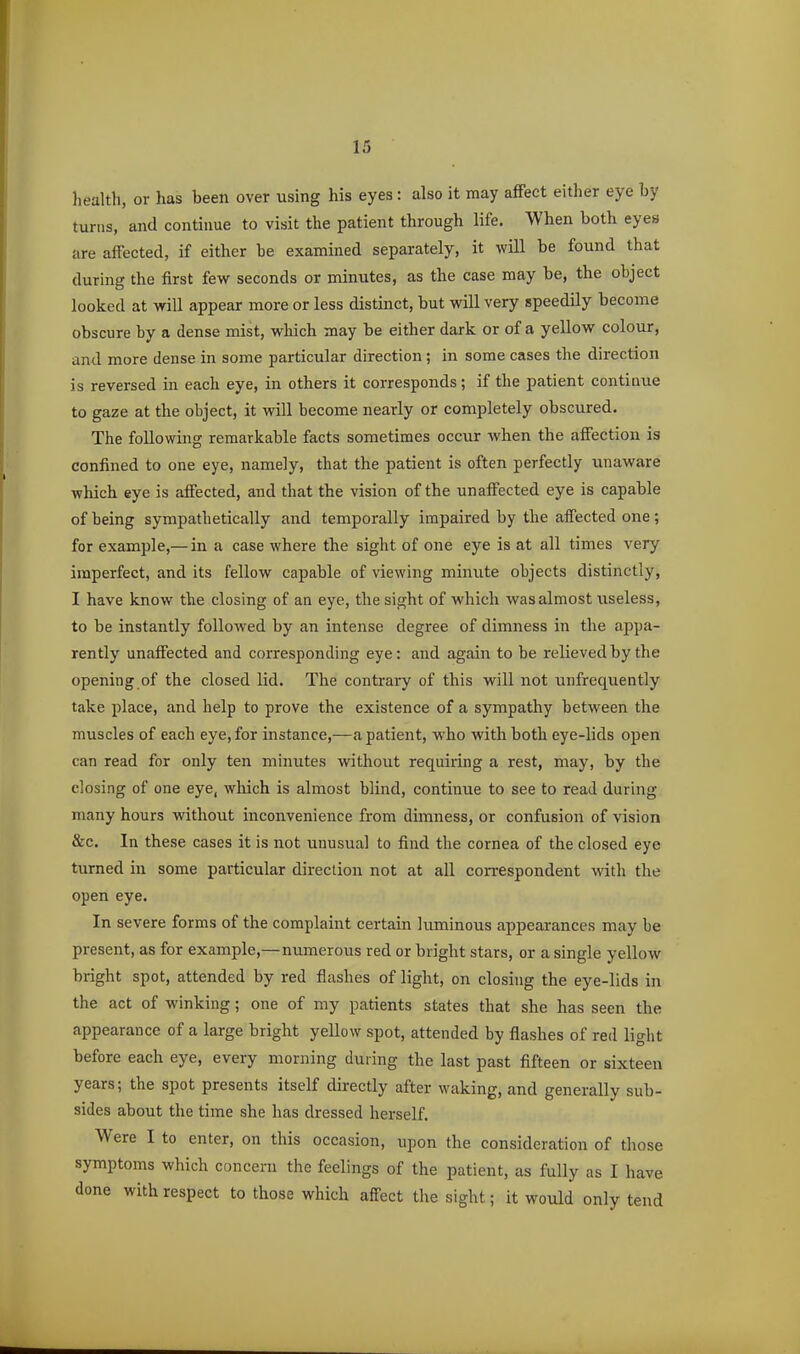 health, or has been over using his eyes: also it may affect either eye by turns, and continue to visit the patient through life. When both eyes are affected, if either be examined separately, it will be found that during the first few seconds or minutes, as the case may be, the object looked at will appear more or less distinct, but will very speedily become obscure by a dense mist, which may be either dark or of a yellow colour, and more dense in some particular direction; in some cases the direction is reversed in each eye, in others it corresponds; if the patient contiaue to gaze at the object, it will become nearly or completely obscured. The following remarkable facts sometimes occur when the affection is confined to one eye, namely, that the patient is often perfectly unaware which eye is affected, and that the vision of the unaffected eye is capable of being sympathetically and temporally impaired by the affected one; for example,—in a case where the sight of one eye is at all times very imperfect, and its fellow capable of viewing minute objects distinctly, I have know the closing of an eye, the sight of which was almost useless, to be instantly followed by an intense degree of dimness in the appa- rently unaffected and corresponding eye: and again to be relieved by the opening of the closed lid. The contrary of this will not unfrequently take place, and help to prove the existence of a sympathy between the muscles of each eye, for instance,—a patient, who with both eye-lids open can read for only ten minutes without requiring a rest, may, by the closing of one eye, which is almost blind, continue to see to read during many hours without inconvenience from dimness, or confusion of vision &c. In these cases it is not unusual to find the cornea of the closed eye turned in some particular direction not at all correspondent with the open eye. In severe forms of the complaint certain luminous appearances may be present, as for example,—numerous red or bright stars, or a single yellow bright spot, attended by red flashes of light, on closing the eye-lids in the act of winking; one of my patients states that she has seen the appearance of a large bright yellow spot, attended by flashes of red light before each eye, every morning during the last past fifteen or sixteen years; the spot presents itself directly after waking, and generally sub- sides about the time she has dressed herself. Were I to enter, on this occasion, upon the consideration of those symptoms which concern the feelings of the patient, as fully as I have done with respect to those which affect the sight; it would only tend