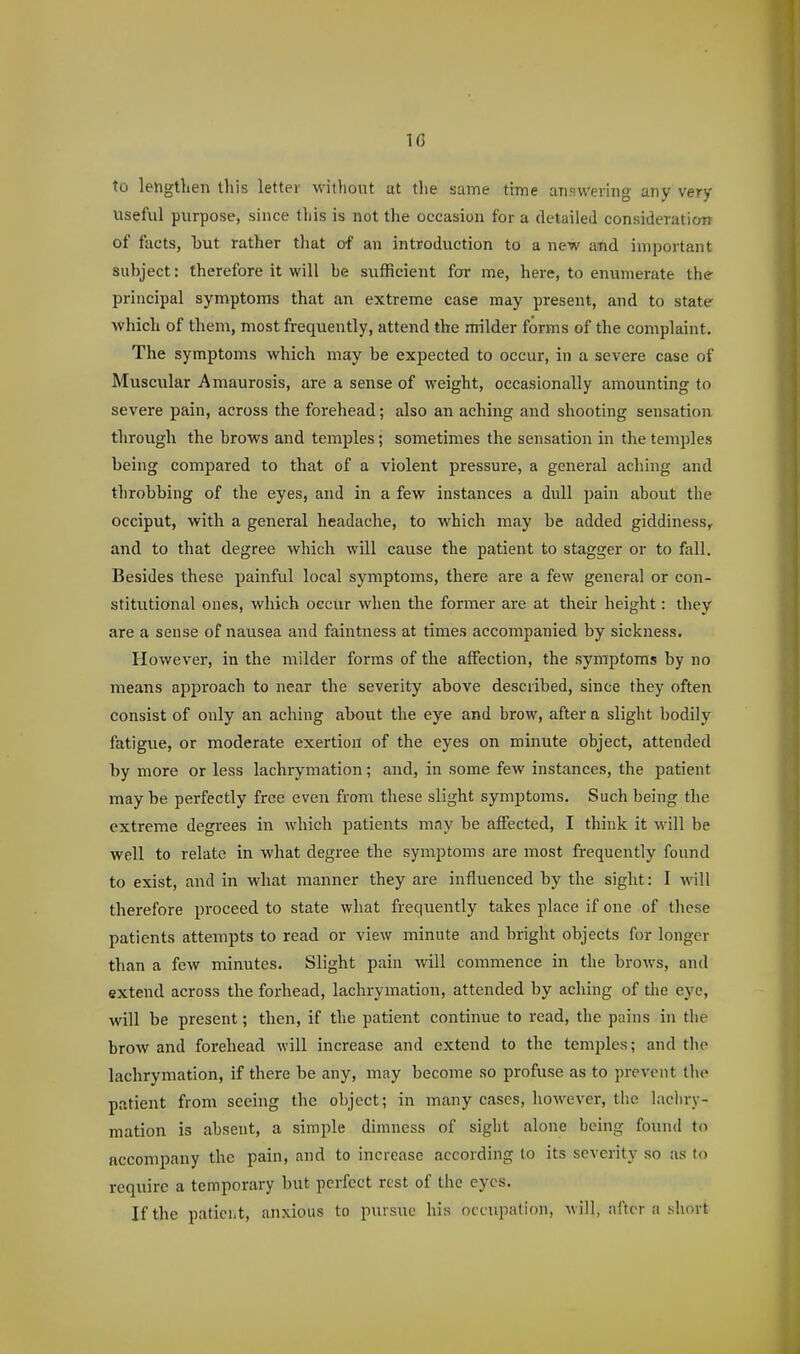 10 to lengthen this letter M-itliout at the same tiTne answering any very- useful purpose, since this is not the occasion for a detailed consideraticm of facts, but rather that of an introduction to a new and important subject: therefore it will be sufficient for me, here, to enumerate the principal symptoms that an extreme case may present, and to state v/hich of them, most frequently, attend the milder forms of the complaint. The symptoms which may be expected to occur, in a severe case of Muscular Amaurosis, are a sense of weight, occasionally amounting to severe pain, across the forehead; also an aching and shooting sensation through the brows and temples; sometimes the sensation in the temples being compared to that of a violent pressure, a general aching and throbbing of the eyes, and in a few instances a dull pain about the occiput, with a general headache, to which may be added giddiness, and to that degree which wUl cause the patient to stagger or to fall. Besides these painful local symptoms, there are a few general or con- stitutional ones, which occur when the former are at their height: they are a sense of nausea and faintness at times accompanied by sickness. However, in the milder forms of the affection, the symptoms by no means apjaroach to near the severity above described, since they often consist of only an aching about the eye and brow, after a slight bodily fatigue, or moderate exertion of the eyes on minute object, attended by more or less lachrymation; and, in some few instances, the patient maybe perfectly free even from these slight symptoms. Such being the extreme degrees in which patients may be affected, I think it will be well to relate in what degree the symptoms are most frequently found to exist, and in what manner they are influenced by the sight: I will therefore proceed to state what frequently takes place if one of these patients attempts to read or view minute and bright objects for longer than a few minutes. Slight pain wall commence in the brows, and extend across the forhead, lachrymation, attended by aching of the eye, will be present; then, if the patient continue to read, the pains in the brow and foi-ehead will increase and extend to the temples; and the lachrymation, if there be any, may become so profuse as to prevent the patient from seeing the object; in many cases, however, the lacliry- mation is absent, a simple dimness of sight alone being found to accompany the pain, and to increase according to its severity so as to require a temporary but perfect rest of the eyes. If the paticht, anxious to pursue his occupation, will, after a short