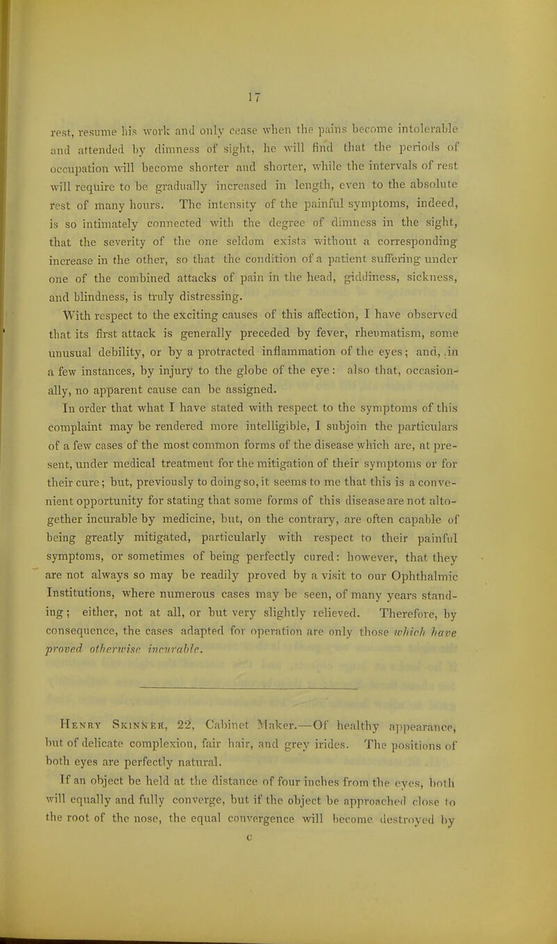 rest, resume his work and only cease when the pains become intolerahle and attended by dimness of sight, he will find tliat the periods of occui^ation will become shorter and shorter, while the intervals of rest will require to be gradually increased in length, even to the absolute rest of many honrs. The intensity of the painful symptoms, indeed, is so intimately connected with the degree of dimness in the sight, that the severity of the one seldom exists without a corresponding increase in the other, so that the condition of a patient suffering under one of the combined attacks of pain in the head, giddiness, sickness, and blindness, is truly distressing. With respect to the exciting causes of this affection, I have observed that its first attack is generally preceded by fever, rheumatism, some unusual debility, or by a protracted inflammation of tlie eyes; and, ,in a few instances, by injury to the globe of the eye: also that, occasion- ally, no apparent cause can be assigned. In order that what I have stated with respect to the symptoms of this complaint may be rendered more intelligible, I subjoin the particulars of a few cases of the most common forms of the disease which are, at pre- sent, under medical treatment for the mitigation of their symptoms or for their cure; but, previously to doing so, it seems to me that this is a conve- nient opportunity for stating that some forms of this disease are not alto- gether incurable by medicine, but, on the contrary, are often capable of being greatly mitigated, particularly with respect to their painful symptoms, or sometimes of being perfectly cured: however, that they are not always so may be readily jiroved by a visit to our Ophthalmic Institutions, where numerous cases may be seen, of many yeai's stand- ing ; either, not at all, or but very slightly relieved. Therefore, by consequence, the cases adapted for operation are only those ivhich have proved oiherunse ivntrahle. Henry Skinner, 22, Cabinet Maker.—Of healthy appearance, but of delicate complexion, fair hair, and grey irides. The positions of both eyes are perfectly natural. If an object be held at the distance of four inches from the eyes, both will equally and fully converge, but if the object be approached close tn the root of the nose, the equal convergence will become destroyed hy c