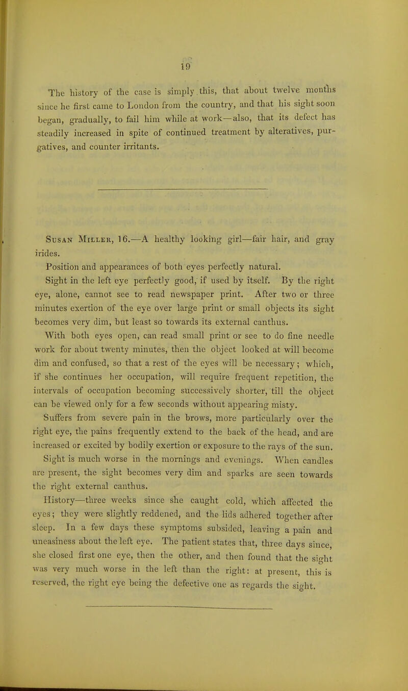 The history of the case is simply. this, that about twelve montlis since he first came to London from the country, and that his sight soon began, gradually, to fail him while at work—also, that its defect has steadily increased in spite of continued treatment by alteratives, pur- gatives, and counter irritants. Susan Miller, 16.—A healthy looking girl—fair hair, and gray i rides. Position and appearances of both eyes perfectly natural. Sight in the left eye perfectly good, if used by itself. By the right eye, alone, cannot see to read newspaper print. After two or three minutes exertion of the eye over large print or small objects its sight becomes very dim, but least so towards its external canthus. With both eyes open, can read small print or see to do fine needle work for about twenty minutes, then the object looked at will become dim and confused, so that a rest of the eyes will be necessary ; which, if she continues her occupation, will require frequent repetition, the intervals of occupation becoming successively shorter, till the object can be viewed only for a few seconds without appearing misty. Suffers from severe pain in the brows, more particularly over the right eye, the pains frequently extend to the back of the head, and are increased or excited by bodily exertion or exposure to the rays of the sun. Sight is much worse in the mornings and evenings. When candles are present, the sight becomes very dim and sparks are seen towards the right external canthus. History—three weeks since she caught cold, which affected the eyes; they were slightly reddened, and the lids adhered together after sleep. In a few days these symptoms subsided, leaving a pain and uneasiness about the left eye. The patient states that, three days since, slie closed first one eye, then the other, and then found that the sight was very much worse in the left than the right: at present, this is reserved, the right eye being the defective one as regards the sio-ht.