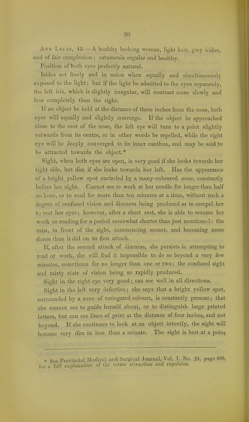 Ann Lucas, 13.—A hoallhy looking woman, light hair, grey irides, and of fair complexion ; catamenia regular and healthy. Position of both eyes perfectly natural. Irides act freely and in union when equally and tsinuiltaneously exposed to the light; but if the light be admitted to the eyes separately, the left iris, which is slightly irregular, will contract more slowly and less completely than the right. If an object he held at the distance of three inches from the nose, both eyes will equally and slightly converge. If the object be approached close to the root of the nose, the left eye will turn to a point slightly outwards from its centre, or in other words be repelled, while the right eye will be deeply converged to its inner canthus, and may be said to be attracted towards the object.* Sight, when both eyes are open, is very good if she looks towards her right side, but dim if she looks towards her left. Has the appearance of a bright yellow spot encircled by a many-coloured zone, constantly before her sight. Cannot see to work at her needle for longer than half an hour, or to read for more than ten minutes at a time, ■without such a degree of confused vision and dimness being produced as to compel her to rest her eyes; however, after a short rest, she is able to resume her work or reading for a period somewhat shorter than just mentioned: the mist, in front of the sight, commencing sooner, and becoming more dense than it did on its first attack. If, after the second attack of dimness, she persists in attempting to read or work, she will find it impossible to do so beyond a very few minutes, sometimes for no longer than one or two; the confused sight and misty state of vision being so rapidly produced. Sight in the right eye very good; can see well in all directions. Sight in the left very defective; she says that a bright yellow spot, siu'rounded by a zone of variegated colours, is constantly present; that she cannot see to guide herself about, or to distinguish large printed letters, but can see lines of print at the distance of four inches, and not beyond. If she continues to look at an object intently, the sight will become very dim in less than a minute. The sight is best at a point • See Provincial ^^odical and Surgical Journal, Vol. T. No. 21, page 888, for a full explanation of tin.- tornis attraction and repulsion.