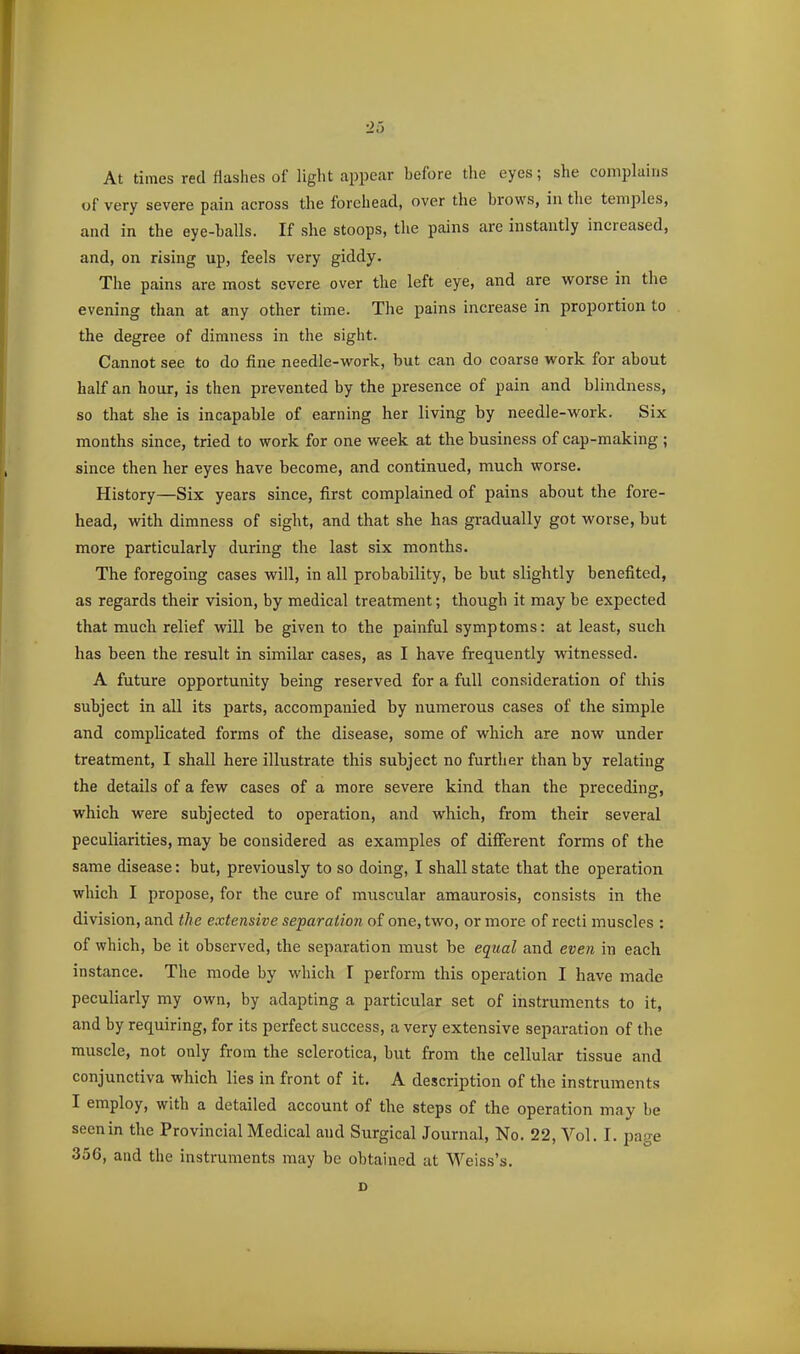 At times red flashes of light appear before tlie eyes; she complains of very severe pain across the forehead, over the brows, in the temples, and in the eye-balls. If she stoops, the pains are instantly increased, and, on rising up, feels very giddy. The pains are most severe over the left eye, and are worse in the evening than at any other time. The pains increase in proportion to the degree of dimness in the sight. Cannot see to do fine needle-work, but can do coarse work for about half an hour, is then prevented by the presence of pain and blindness, so that she is incapable of earning her living by needle-work. Six months since, tried to work for one week at the business of cap-making ; since then her eyes have become, and continued, much worse. History—Six years since, first complained of pains about the fore- head, with dimness of sight, and that she has gradually got worse, but more particularly during the last six months. The foregoing cases will, in all probability, be but slightly benefited, as regards their vision, by medical treatment; though it may be expected that much relief will be given to the painful symptoms: at least, such has been the result in similar cases, as I have frequently witnessed. A future opportunity being reserved for a full consideration of this subject in all its parts, accompanied by numerous cases of the simple and complicated forms of the disease, some of which are now under treatment, I shall here illustrate this subject no further than by relating the details of a few cases of a more severe kind than the preceding, which were subjected to operation, and which, from their several peculiarities, may be considered as examples of different forms of the same disease: but, previously to so doing, I shall state that the operation which I propose, for the cure of muscular amaurosis, consists in the division, and the extensive separation of one, two, or more of recti muscles : of which, be it observed, the separation must be equal and even in each instance. The mode by which I perform this operation I have made peculiarly my own, by adapting a particular set of instruments to it, and by requiring, for its perfect success, a very extensive separation of the muscle, not only from the sclerotica, but from the cellular tissue and conjunctiva which lies in front of it. A description of the instruments I employ, with a detailed account of the steps of the operation may be seenin the Provincial Medical and Surgical Journal, No. 22, Vol. I. page 356, and the instruments may be obtained at Weiss's. D
