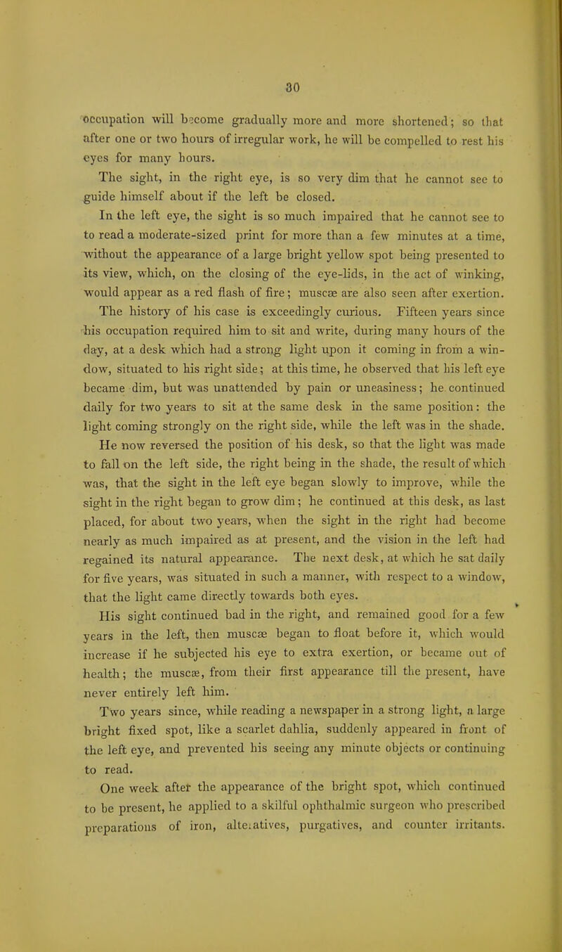80 occupation will become gradually more and more shortened; so tliat after one or two hours of irregular work, he will be compelled to rest his eyes for many hours. The sight, in the right eye, is so very dim that he cannot see to guide himself about if the left be closed. In the left eye, the sight is so much impaired that he cannot see to to read a moderate-sized print for more than a few minutes at a time, without the appearance of a large bright yellow spot being presented to its view, which, on the closing of the eye-lids, in the act of winking, would appear as a red flash of fire; muscse are also seen after exertion. The history of his case is exceedingly curious. Fifteen years since '■his occupation required him to sit and write, during many hours of the day, at a desk which had a strong light upon it coming in from a win- dow, situated to his right side; at this time, he observed that his left eye became dim, but was unattended by pain or uneasiness; he continued daily for two years to sit at the same desk in the same position: the light coming strongly on the right side, while the left was in the shade. He now reversed the position of his desk, so that the light was made to fallen the left side, the right being in the shade, the result of which was, that the sight in the left eye began slowly to improve, while the sight in the right began to grow dim; he continued at this desk, as last placed, for about two years, M'hen the sight in the right had become nearly as much impaired as at present, and the vision in the left had regained its natural appearance. The next desk, at which he sat daily for five years, was situated in such a manner, with respect to a window, that the light came directly towards both eyes. His sight continued bad in the right, and remained good for a few years in the left, then muscse began to float before it, which would increase if he subjected his eye to extra exertion, or became out of health; the muscae, from their first appearance till the present, have never entirely left him. Two years since, while reading a newspaper in a strong light, a large bright fixed spot, like a scarlet dahlia, suddenly appeared in ftont of the left eye, and prevented his seeing any minute objects or continuing to read. One week after the appearance of the bright spot, which continued to be present, he applied to a skilful ophthalmic surgeon wlio jirescribed preparations of iron, alte;atives, purgatives, and counter irritants.