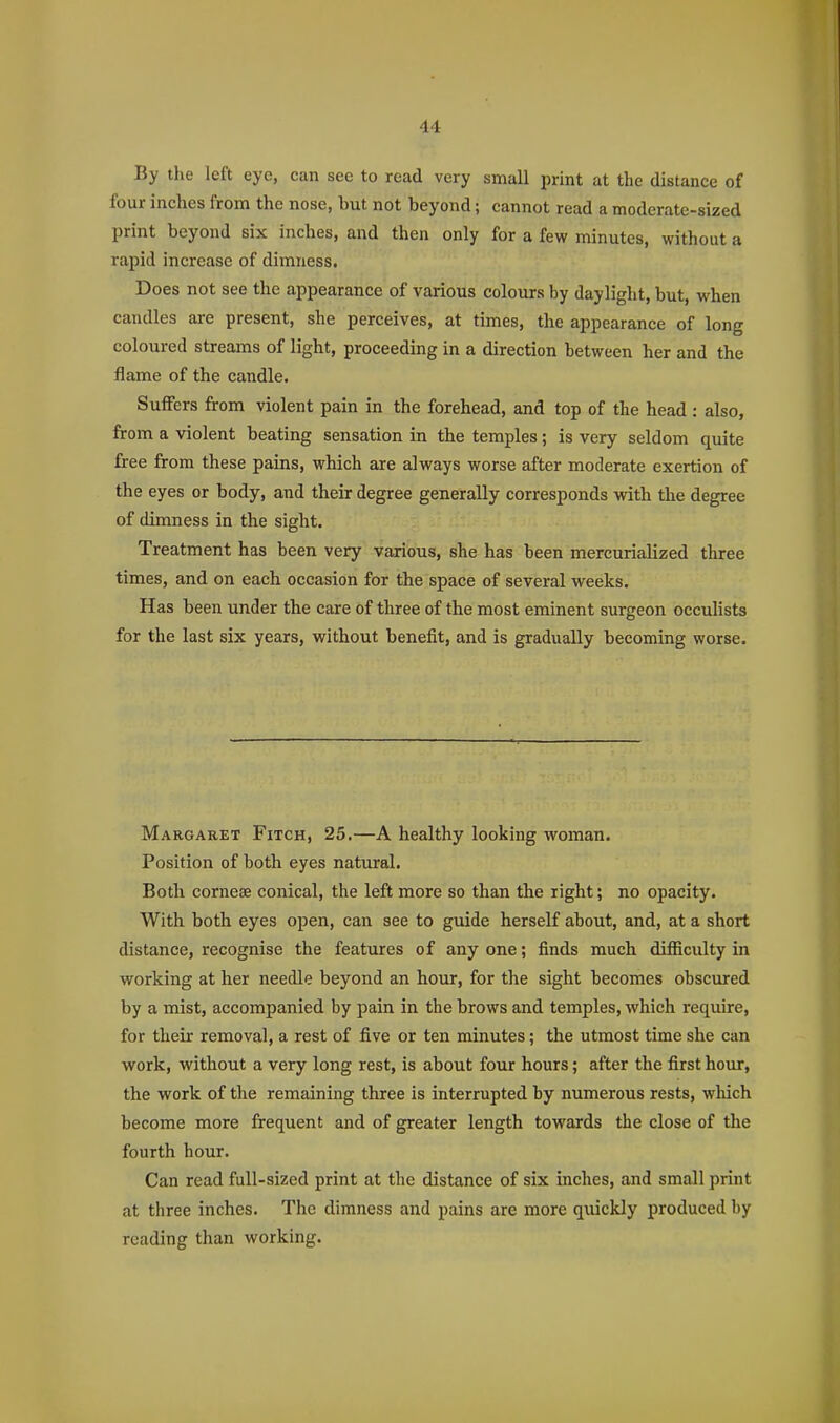 By the left eye, can see to read very small print at the distance of four inches from the nose, but not beyond; cannot read a moderate-sized print beyond six inches, and then only for a few minutes, without a rapid increase of dimness. Does not see the appearance of various colours by daylight, but, when candles are present, she perceives, at times, the appearance of long coloured streams of light, proceeding in a direction between her and the flame of the candle. Suffers from violent pain in the forehead, and top of the head : also, from a violent beating sensation in the temples; is very seldom quite free from these pains, which are always worse after moderate exertion of the eyes or body, and their degree generally corresponds with the degree of dimness in the sight. Treatment has been very various, she has been mercurialized three times, and on each occasion for the space of several weeks. Has been under the care of three of the most eminent surgeon occulists for the last six years, without benefit, and is gradually becoming worse. Margaret Fitch, 25.—A healthy looking woman. Position of both eyes natural. Both corneae conical, the left more so than the right; no opacity. With both eyes open, can see to guide herself about, and, at a short distance, recognise the features of any one; finds much difficidty in working at her needle beyond an hour, for the sight becomes obscured by a mist, accompanied by pain in the brows and temples, which require, for their removal, a rest of five or ten minutes; the utmost time she can work, without a very long rest, is about four hours; after the first hour, the work of the remaining three is interrupted by numerous rests, which become more frequent and of greater length towards the close of the fourth hour. Can read full-sized print at the distance of six inches, and small print at three inches. The dimness and pains are more quickly produced by reading than working.