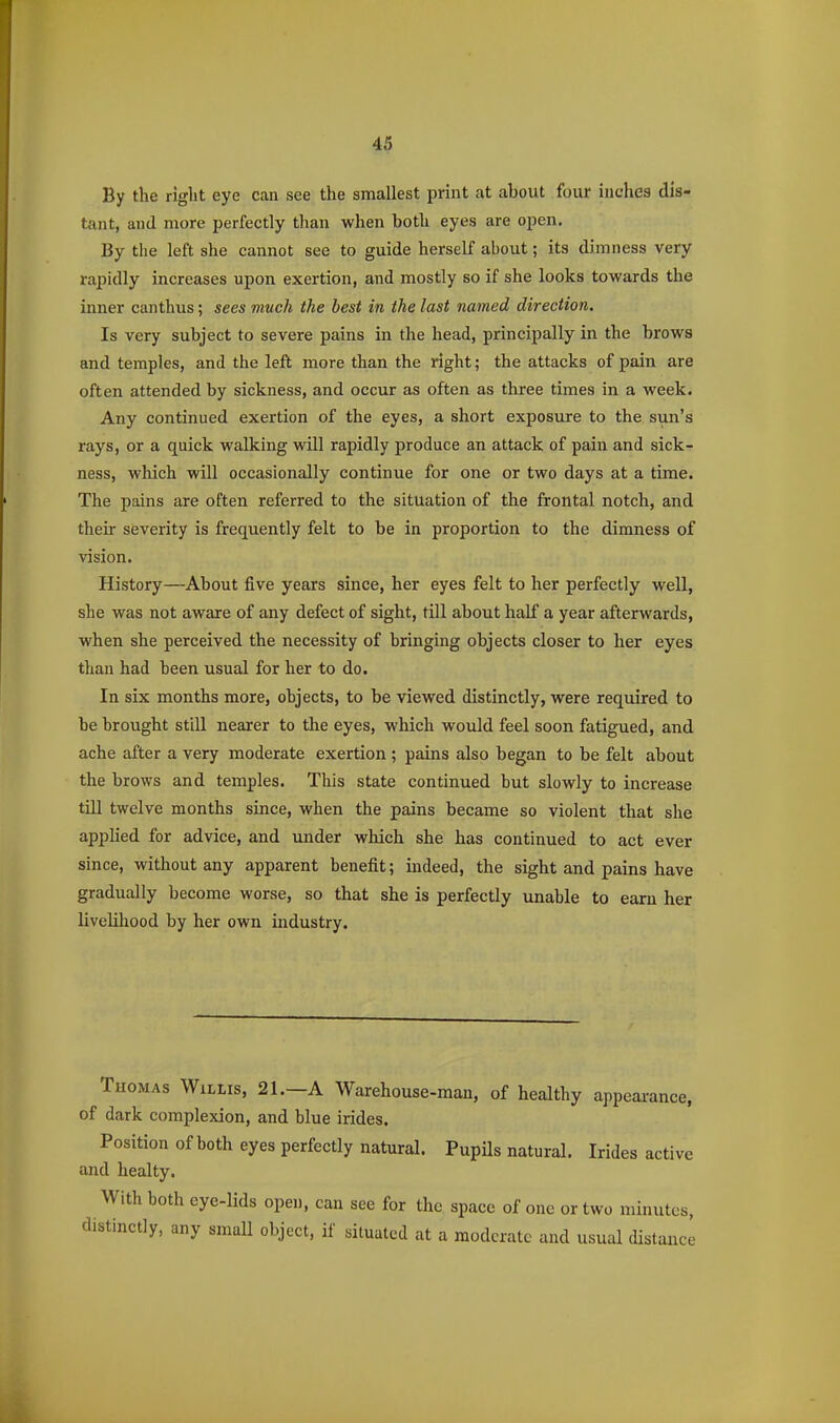 By the right eye can see the smallest print at about four inches dis- tant, and more perfectly than when both eyes are open. By the left she cannot see to guide herself about; its dimness very rapidly increases upon exertion, and mostly so if she looks towards the inner canthus; sees much the best in the last named direction. Is very subject to severe pains in the head, principally in the brows and temples, and the left more than the right; the attacks of pain are often attended by sickness, and occur as often as three times in a week. Any continued exertion of the eyes, a short exposure to the sun's rays, or a quick walking will rapidly produce an attack of pain and sick- ness, which will occasionally continue for one or two days at a time. The pains are often referred to the situation of the frontal notch, and their severity is frequently felt to be in proportion to the dimness of vision. History—About five years since, her eyes felt to her perfectly well, she was not aware of any defect of sight, till about half a year afterwards, when she perceived the necessity of bringing objects closer to her eyes than had been usual for her to do. In six months more, objects, to be viewed distinctly, were required to be brought still nearer to the eyes, which would feel soon fatigued, and ache after a very moderate exertion ; pains also began to be felt about the brows and temples. This state continued but slowly to increase till twelve months since, when the pains became so violent that she applied for advice, and under which she has continued to act ever since, without any apparent benefit; indeed, the sight and pains have gradually become worse, so that she is perfectly unable to earn her liveliliood by her own industry. Thomas WiLtis, 21.—A Warehouse-man, of healthy appeai-ance, of dark complexion, and blue irides. Position of both eyes perfectly natural. Pupils natural. Irides active ajid healty. With both eye-lids open, can see for the space of one or two minutes, distinctly, any smaU object, if situated at a moderate and usual distance