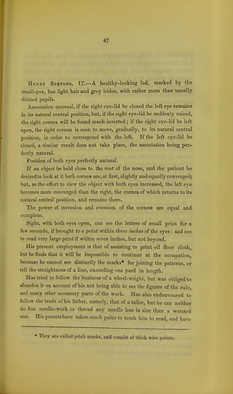 Henry Stevens, 17.—A healthy-looking lad, marked by the stnall-pox, has light hair and grey irides, with rather more than usually dilated pupUs. Association unusual, if the right eye-lid be closed the left eye remains in its natural central position, but, if the right eye-lid be suddenly raised, the right cornea will be found much inverted ; if the right eye-lid be left open, the right cornea is seen to move, gradually, to its natural central position, in order to correspond with the left. If the left eye-lid be closed, a similar result does not take place, the association being per- fectly natural. Position of both eyes perfectly natural. If an object be held close to the root of the nose, and the patient be desired to look at it both corneae are, at first, slightly and equally converged; but, as the effort to view the object with both eyes increased, the left eye becomes more converged than the right, the cornea of which returns to its natural central position, and remains there. The power of inversion and eversion of the corneae are equal and complete. Sight, with both eyes open, can see the letters of small print for a few seconds, if brought to a point withiu three inches of the eyes: and see to read very large print if within seven inches, but not beyond. His present employment is that of assisting to print oil floor cloth, but he finds that it will be impossible to continue at the occupation, because he cannot see distinctly the marks* for joining the patterns, or tell the straightness of a line, exceeding one yard in length. Has tried to follow the business of a wheel-wright, but was obliged to abandon it on account of his not being able to see the figures of the rule, and many other necessary parts of the work. Has also endeavoured to follow the trade of his father, namely, that of a tailor, but he can neither do fine needle-work or thread any needle less in size than a worsted one. His parents have taken much pains to teach him to read, and have They are called pitch marks, and consist of thick wire points.