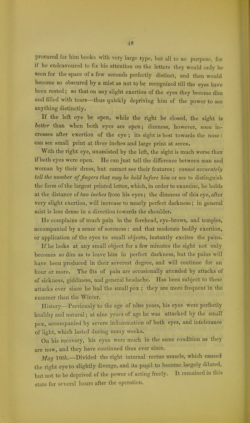 procured for him books witli very large -type, but all to no purpose, for if he endeavoured to fix his attention on the letters they would only be seen for the space of a few seconds perfectly distinct, and then would become so obscured by a mist as not to be recognized till the eyes have been rested; so that on any slight exertion of the eyes they become dim and filled with tears—thus quickly depriving him of the power to see anything distinctly. If the left eye be open, while the right be closed, the sight is better than when both eyes are open; dimness, however, soon in- creases after exertion of the eye ; its sight is best towards the nose: can see small print at three inches and large print at seven. With the right eye, unassisted by the left, the sight is much worse than if both eyes were open. He can just tell the difference between man and woman by their dress, but cannot see their features; cannot accurately tell the number of fingers that may he held hefore him or see to distinguish the form of the largest printed letter, which, in order to examine, he holds at the distance of two inches from his eyes; the dimness of this eye, after very slight exertion, will increase to nearly perfect darkness; in general mist is less dense in a direction towards the shoulder. He complains of much pain in the forehead, eye-brows, and temples, accompanied by a sense of soreness : and that moderate bodily exertion, or application of the eyes to small objects, instantly excites the pains. If he looks at any small object for a few minutes the sight not only becomes so dim as to leave him in perfect darkness, but the pains will have been produced in their severest degree, and will continue for an hour or more. The fits of pain are occasionally attended by attacks of of sickness, giddiness, and general headache. Has been subject to these attacks ever since he had the small pox ; they are more frequent in the summer than the Winter. History—Previously to the age of nine years, his eyes were perfectly healthy and natural; at nine years of age he was attacked by the small pox, accompanied by severe inflammation of both eyes, and intolerance of light, which lasted during many weeks. On his recovery, his eyes were much in the same condition as they are now, and they have continued thus ever since. May \Oth.—Divided the right internal rectus muscle, which caused the right eye to slightly diverge, and its pupil to become largely dilated, but not to be deprived of the power of acting freely. It remained in this state for several hours after the operation.