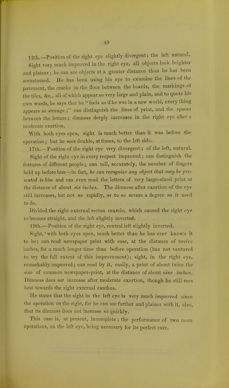 12th.—Position of the right eye slightly divergent; the left natural. Siglit very much improved in the right eye, all objects look hi igliter and plainer; he can see objects at a greater distance than he has been accustomed. He has been using his eye to examine the lines of thi^ pavement, the cracks in the floor between the boards, the markings of the tiles, &c., all of which appear so very large and plain, and to quote his own words, he says that he  feels as if he was in a new world, every thing appears so strange ; can distinguish the lines of print, and the spaces between the letters; dimness deeply increases in the right eye after a moderate exertion. With both eyes open, sight is much better than it was before tjie operation ; but he sees double, at times, to the left side. 17th.—Position of the right eye very divergent; of the left, natural. Sight of the right eye in every respect improved ; can distinguish the features of different people; can tell, accurately, the number of fingers held up before him—in fact, he can recognize any object thai may he pre- sented to him and can even read the letters of very large-sized jjiint at the distance of about six inches. The dimness after exertion of the eye still increases, but not so rapidly, or to so severe a degree as it used to do. Divided the right external rectus muscle, which caused the right eye to become straight, and the left slightly inverted. J 9th.—Position of the right eye, central left slightly inverted. Sight,'with both eyes open, much better than he has ever known it to be; can read newspaper print with ease, at the distance of twelve inches, for a much longer time than before operation (lias not ventured to try the full extent of this improvement); sight, in the right eye, remarkably improved; caii read by it, easily, a print of about twice tlie size of common newspaper-print, at the distance of about ?»'ne inches. Dimness does not increase after moderate exertion, though he still sees best towards the right external canthus. He states that the sight in the left eye is very much improved since the operation on the right, for he can see further and plainer with it, also, that its dimness does not increase so quickly. This case is, at present, incomplete ; the performance of two more operations, on the left eye, being necessary for its perfect cure.