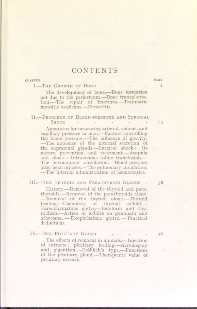 CONTENTS CHAPTER PAOE I.—The Growth of Bone i The development of bone.—Bone formation not due to the periosteum.—Bone transplanta- tion.—The repair of fractures.—Traumatic myositis ossificans.—Periostitis. II.—Problems of Blood-pressure and Surgical Shock - - - - - 14 Apparatus for measuring arterial, venous, and capillary pressure in man.—Factors controlling the blood-pressure.—The influence of gravity. —The influence of the internal secretion of the suprarenal glands.—Surgical shock ; its nature, prevention, and treatment.—Acapnia and shock.—Intravenous saline transfusion.— The intracranial circulation.—Blood-pressure after head injuries.—The pulmonary circulation. —The internal administration of haemostatics. III. —The Thyroid and Parathyroid Glands - 38 History.—Removal of the thyroid and para- thyroids.—Removal of the parathyroids alone. —Removal of the thyroid alone.—Thyroid feeding.—Chemistry of thyroid colloid.— Parenchymatous goitre.—Iodoform and thy- roidism.—Action of iodides on gummata and atheroma. — Exophthalmic goitre. — Practical deductions. IV. —The Pituitary Gland - - 56 The effects of removal in animals.—Injection of extracts ; pituitary feeding.—Acromegaly and gigantism.—Frohlich’s type.—Functions of the pituitary gland.—Therapeutic value of pituitary extract.