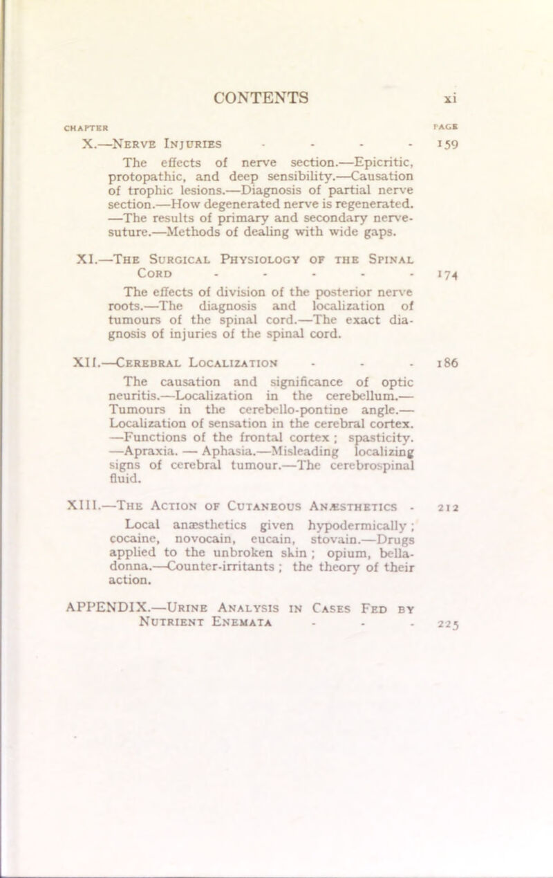 CHAPTER X.—Nerve Injuries - The effects of nerve section.—Epicritic, protopathic, and deep sensibility.—Causation of trophic lesions.—Diagnosis of partial nerve section.—How degenerated nerve is regenerated. —The results of primary and secondary nerve- suture.—Methods of dealing with wide gaps. XI. —The Surgical Physiology of the Spinal Cord - The effects of division of the posterior nerve roots.—The diagnosis and localization of tumours of the spinal cord.—The exact dia- gnosis of injuries of the spinal cord. XII. —Cerebral Localization The causation and significance of optic neuritis.—Localization in the cerebellum.— Tumours in the cerebello-pontine angle.— Localization of sensation in the cerebral cortex. —Functions of the frontal cortex ; spasticity. —Apraxia. — Aphasia.—Misleading localizing signs of cerebral tumour.—The cerebrospinal fluid. XIII.—The Action of Cutaneous Anesthetics - Local anaesthetics given hypodermically; cocaine, novocain, eucain, stovain.—Drugs applied to the unbroken skin ; opium, bella- donna.—Counter-irritants ; the theory of their action. APPENDIX.—Urine Analysis in Cases Fed by Nutrient Enemata PACE 159 >74 186 212 225