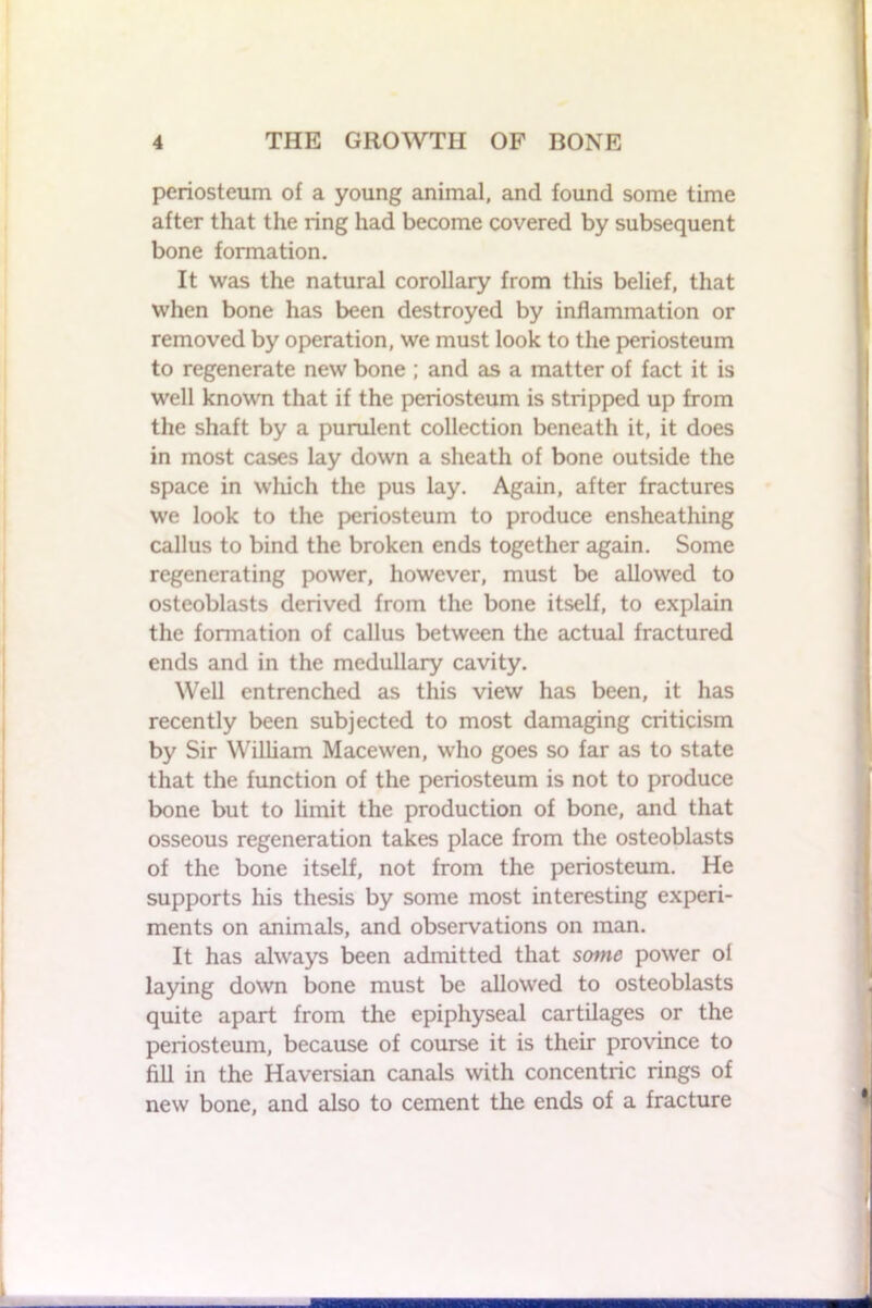 periosteum of a young animal, and found some time after that the ring had become covered by subsequent bone formation. It was the natural corollary from this belief, that when bone has been destroyed by inflammation or removed by operation, we must look to the periosteum to regenerate new bone; and as a matter of fact it is well known that if the periosteum is stripped up from the shaft by a purulent collection beneath it, it does in most cases lay down a sheath of bone outside the space in which the pus lay. Again, after fractures we look to the periosteum to produce ensheathing callus to bind the broken ends together again. Some regenerating power, however, must be allowed to osteoblasts derived from the bone itself, to explain the formation of callus between the actual fractured ends and in the medullary cavity. Well entrenched as this view has been, it has recently been subjected to most damaging criticism by Sir William Macewen, who goes so far as to state that the function of the periosteum is not to produce bone but to limit the production of bone, and that osseous regeneration takes place from the osteoblasts of the bone itself, not from the periosteum. He supports his thesis by some most interesting experi- ments on animals, and observations on man. It has always been admitted that some power of laying down bone must be allowed to osteoblasts quite apart from the epiphyseal cartilages or the periosteum, because of course it is their province to fill in the Haversian canals with concentric rings of new bone, and also to cement the ends of a fracture ■■■■■■I