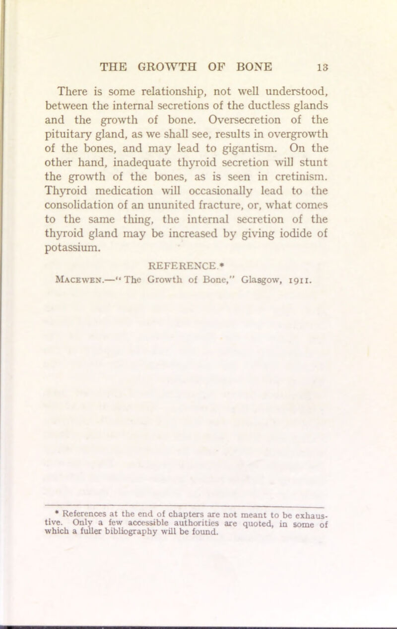 There is some relationship, not well understood, between the internal secretions of the ductless glands and the growth of bone. Oversecretion of the pituitary gland, as we shall see, results in overgrowth of the bones, and may lead to gigantism. On the other hand, inadequate thyroid secretion will stunt the growth of the bones, as is seen in cretinism. Thyroid medication will occasionally lead to the consolidation of an ununited fracture, or, what comes to the same thing, the internal secretion of the thyroid gland may be increased by giving iodide of potassium. REFERENCE * Macewen.—“The Growth of Bone, Glasgow, 1911. * References at the end of chapters are not meant to be exhaus- tive. Only a few accessible authorities are quoted, in some of which a fuller bibliography will be found.
