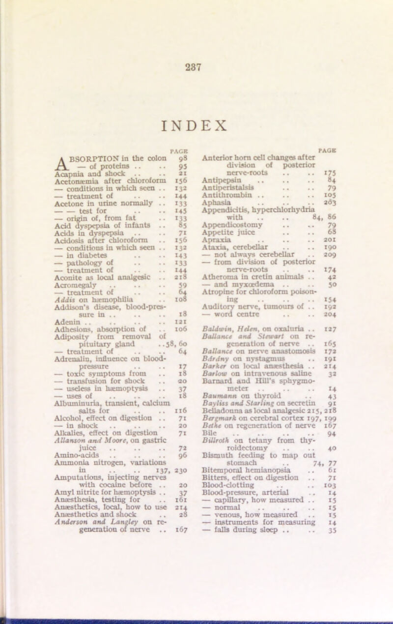 INDEX PACE Absorption in the colon — of proteins .. Acapnia and shock .. Acctona-mia after chloroform — conditions in which seen .. — treatment of Acetone in urine normally .. test for — origin of, from fat Acid dyspepsia of infants .. Acids in dyspepsia Acidosis after chloroform — conditions in which seen .. — in diabetes — pathology of — treatment of Aconite as local analgesic .. Acromegaly — treatment of Addis on hiemophilia Addison's disease, blood-pres- sure in Adenin .. Adhesions, absorption of Adiposity from removal of pituitary gland ..38,60 — treatment of .. .. 64 Adrenalin, influence on blood- Jjressure J7 c symptoms from .. 18 — transfusion for shock .. «o — useless in haemoptysis .. 37 — uses of .. .. .. 18 Albuminuria, transient, calcium salts for .. .. 116 Alcohol, effect on digestion .. 71 — in shock .. .. .. 20 Alkalies, effect on digestion 71 A Hanson ami Moore, on gastric juice .. .. .. 7a Amino-adds .. .. .. 96 Ammonia nitrogen, variations in .. .. 137, 230 Amputations, injecting nerves with cocaine before .. 20 Amyl nitrite for haemoptysis .. 37 Anaesthesia, testing for .. 161 Anaesthetics, local, how to use 214 Ames the tics and shock .. 28 Anderson and Langley on re- generation of nerve .. 167 98 9S 21 156 132 144 *33 «4J 'll 71 156 132 143 133 144 2lS 59 .a 18 121 106 Anterior horn cell changes after division of posterior nerve-roots .. .. 175 Antipepsin .. .. .. 84 Antiperistalsis .. .. 79 Antithrombin .. .. .. 103 Aphasia .. ad3 Appendicitis, hyperchlorhydria with .. .. 84, 86 Appcndicostomy .. .. 79 Appetite juice .. .. 68 Apraxia .. .. .. 201 Ataxia, cerebellar .. .. 190 — not always cerebellar .. 209 — from division of posterior nerve-roots .. .. 174 Atheroma in cretin animals .. 42 — and myxeedema 30 Atropine for chloroform poison- ing 154 Auditory nerve, tumours of .. 192 — word centre .. .. 204 Baldwin, Helen, on oxaluria .. 127 Ball ante and Stewart on re- generation of nerve .. 163 Ballance on nerve anastomosis 172 Bilrdny on nystagmus .. 191 Barker on local anaesthesia .. 214 Barlow on intravenous saline 32 Barnard and Hill's sphygmo- meter .. .. .. 14 Baumann cm thyroid .. 43 Bayliss and Starling on secretin 91 Belladonna as local analgesic 213, 218 Bergmark on cerebral cortex 197, 199 Beth* on regeneration of nerve 167 Bile 94 Billroth on tetany from thy- roidectomy .. .. 40 Bismuth feeding to map out stomach .. 74, 77 Bitemporal hemianopsia .. 6r Bitters, effect on digestion .. 71 Blood-clotting .. .. 103 Blood-pressure, arterial .. 14 — capillary, how measured .. 15 — normal .. .. .. 15 — venous, how measured .. 15 — instruments for measuring 14 — falls during sleep .. .. 35