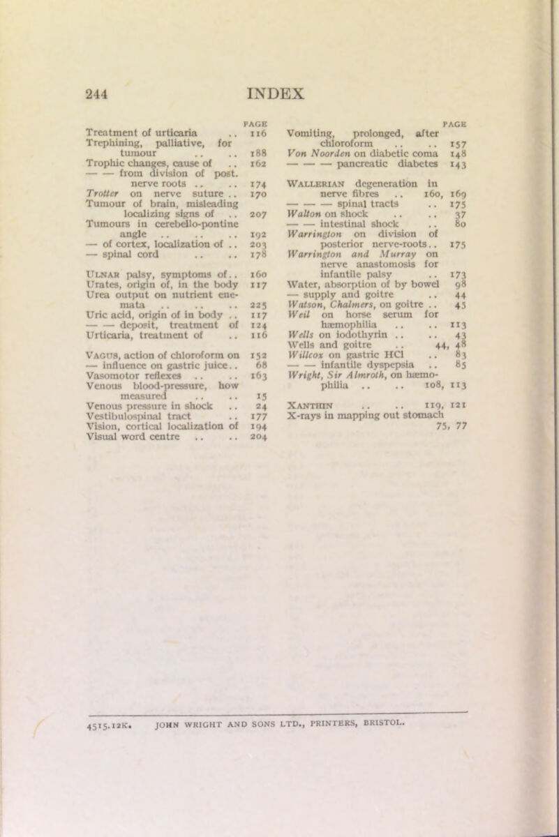 PACE Treatment of urticaria .. 116 Trephining, palliative, for tumour .. .. 188 Trophic changes, cause of .. 162 from division of post. nerve roots .. .. 174 Trotter on nerve suture .. 170 Tumour of brain, misleading localizing signs of .. 207 Tumours in cerebcllo-pontinc angle .. .. 192 — of cortex, localization of .. 202 — spinal cord .. .. 178 Ulnar palsy, symptoms of.. 160 Urates, origin of, in the body 117 Urea output on nutrient ene- mata .. .. .. 223 Uric add, origin of in body .. 117 deposit, treatment of 124 Urticaria, treatment of .. 116 Vagits, action of chloroform on 152 — influence on gastric juice.. 68 Vasomotor reflexes .. .. 163 Venous blood-pressure, how measured .. .. 15 Venous pressure in shock .. 24 Vestibulospinal tract .. 177 Vision, cortical localization of 194 Visual word centre .. .. 204 PACE Vomiting, prolonged, after chloroform .. .. 157 Von Noorden on diabetic coma 148 pancreatic diabetes 143 Wallerian degeneration in nerve fibres .. 160, 169 spinal tracts .. 175 Walton on shock .. .. 37 intestinal shock .. 80 Warrington on division of posterior nerve-roots.. 175 Warrington and Murray on nerve anastomosis for infantile palsy .. 173 Water, absorption of by bowel 98 — supply and goitre .. 44 Watson, Chalmers, on goitre .. 45 Weil on horse serum for haemophilia .. .. 113 Wells on iodothyrin .. .. 43 Wells and goitre .. 44, 48 Willtox on gastric HC1 .. 83 infantile dyspepsia .. 85 Wright, Sir Almroth, on hiemo- philia .. .. 108, 113 Xanthin .. .. 119. X-rays in mapping out stomach 75, 77 4515.12K. JOHN WRIGHT AND SONS LTD., PRINTERS, BRISTOL.