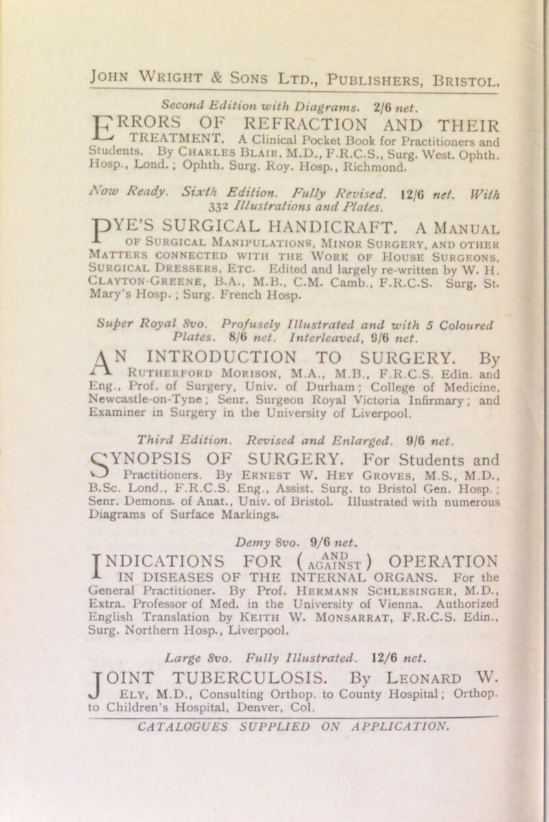 Second Edition with Diagrams. 2/6 net. TERRORS OF REFRACTION AND THEIR ' TREATMENT. A Clinical Pocket Book for Practitioners and Students. By Charles Blair. M.D., F.R.C.S.. Surg. West. Ophth. Hosp., Lond.; Ophth. Surg. Roy. Hosp., Richmond. Now Ready. Sixth Edition. Fully Revised. I2/G net. With 332 Illustrations and Plates. pYE’S SURGICAL HANDICRAFT. A Manual of Surgical Manipulations, Minor Surgery, and other Matters connected with the Work of House Surgf.ons, Surgical Dressers, Etc- Edited and largely re-written by W. H. Clayton-Greene, B.A., M.B., C.M. Camb., F.R.C.S. Surg. St. Mary’s Hosp. ; Surg. French Hosp. Super Royal 8vo. Profusely Illustrated and with 5 Coloured Plates. 8/6 net. Interleaved, 6/6 net. A N INTRODUCTION TO SURGERY. By dx Rutherford Morison, M.A., M.B., F.R.C.S. Edin. and Eng., Prof, of Surgery, Univ. of Durham; College of Medicine, Newcastle-on-Tyne; Senr. Surgeon Royal Victoria Infirmary; and Examiner in Surgery in the University of Liverpool. Third Edition. Revised and Enlarged. 9/6 net. OYNOPSIS OF SURGERY. For Students and O Practitioners. By Ernest W. Hey Groves, M.S., M.D., B.Sc. Lond., F.R.C.S. Eng., Assist. Surg. to Bristol Gen. Hosp.; Senr. Demons, of Anat., Univ. of Bristol. Illustrated with numerous Diagrams of Surface Markings. Demy 8vo. 9/6 net. INDICATIONS FOR (against) OPERATION I IN DISEASES OF THE INTERNAL ORGANS. For the General Practitioner. By Prof. Hermann Schlesinger, M.D., Extra. Professor of Med. in the University of Vienna. Authorized English Translation by Keith W. Monsarrat, F.R.C.S. Edin., Surg. Northern Hosp., Liverpool. Large 8vo. Fully Illustrated. 12/6 net. JOINT TUBERCULOSIS. By Leonard W. Ely, M.D., Consulting Orthop. to County Hospital; Orthop. to Children’s Hospital, Denver, Col.