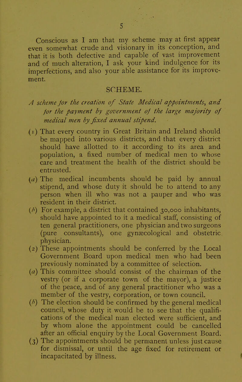 Conscious as 1 am that my scheme may at first appear even somewhat crude and visionary in its conception, and that it is both defective and capable of vast improvement and of much alteration, I ask your kind indulgence for its imperfections, and also your able assistance for its improve- ment. SCHEME. A scheme Jor the creation of State Medical appointments^ and /or the payment by government of the large majority of medical men by fixed annual stipend. (1) That every country in Great Britain and Ireland should be mapped into various districts, and that every district should have allotted to it according to its area and population, a fixed number of medical men to whose care and treatment the health of the district should be entrusted. The medical incumbents should be paid by annual stipend, and whose duty it should be to attend to any person when ill who was not a pauper and who was resident in their district. (/>) For example, a district that contained 30,000 inhabitants, should have appointed to it a medical staff, consisting of ten general practitioners, one physician and two surgeons (pure consultants), one gynaecological and obstetric physician, (2) These appointments should be conferred by the Local Government Board upon medical men who had been previously nominated by a committee of selection. {a) This committee should consist of the chairman of the vestry (or if a corporate town of the mayor), a justice of the peace, and of any general practitioner who was a member of the vestry, corporation, or town council. (/') The election should be confirmed by the general medical council, whose duty it would be to see that the qualifi- cations of the medical man elected were sufificient, and by whom alone the appointment could be cancelled after an official enquiry by the Local Government Board. (3) The appointments should be permanent unless just cause for dismissal, or until the age fixed for retirement or incapacitated by illness. ?
