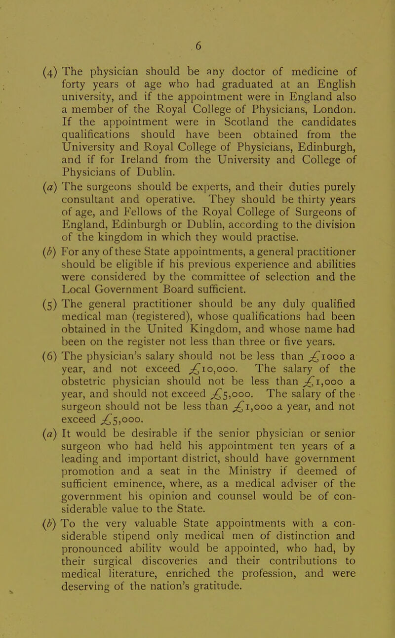 (4) The physician should be any doctor of medicine of forty years of age who had graduated at an English university, and if the appointment were in England also a member of the Royal College of Physicians, London. If the appointment were in Scotland the candidates qualifications should have been obtained from the University and Royal College of Physicians, Edinburgh, and if for Ireland from the University and College of Physicians of Dublin. (a) The surgeons should be experts, and their duties purely consultant and operative. They should be thirty years of age, and Fellows of the Royal College of Surgeons of England, Edinburgh or Dublin, according to the division of the kingdom in which they would practise. {b) For any of these State appointments, a general practitioner should be eligible if his previous experience and abilities were considered by the committee of selection and the Local Government Board sufficient. (5) The general practitioner should be any duly qualified medical man (registered), whose qualifications had been obtained in the United Kingdom, and whose name had been on the register not less than three or five years. (6) The physician's salary should not be less than ^^looo a year, and not exceed 0,000. The salary of the obstetric physician should not be less than ;^i,ooo a year, and should not exceed ^5,000. The salary of the surgeon should not be less than ;^i,ooo a year, and not exceed ;^5,ooo. {a) It would be desirable if the senior physician or senior surgeon who had held his appointment ten years of a leading and important district, should have government promotion and a seat in the Ministry if deemed of sufficient eminence, where, as a medical adviser of the government his opinion and counsel would be of con- siderable value to the State. {b) To the very valuable State appointments with a con- siderable stipend only medical men of distinction and pronounced abilitv would be appointed, who had, by their surgical discoveries and their contributions to medical literature, enriched the profession, and were deserving of the nation's gratitude.