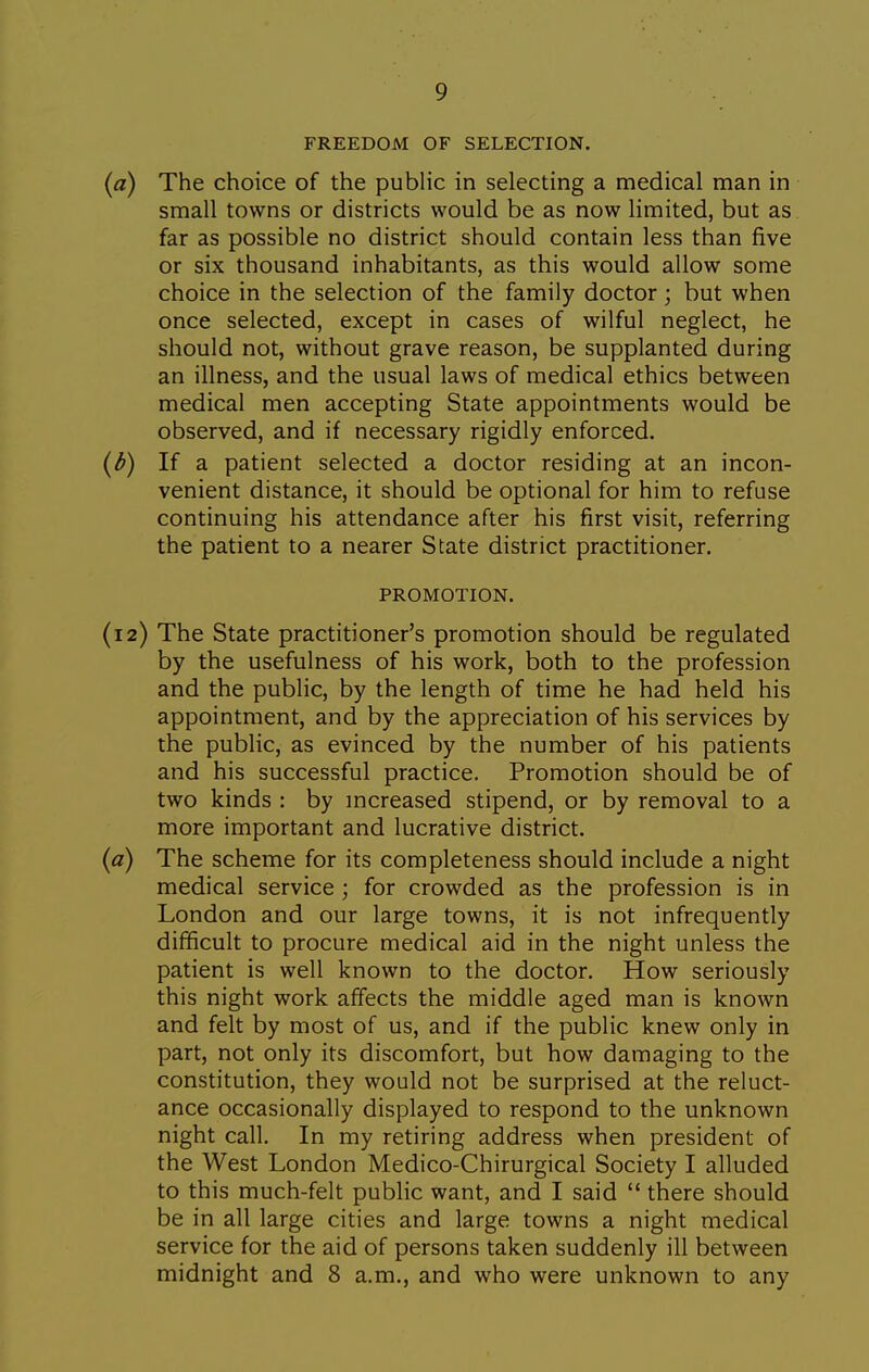 FREEDOM OF SELECTION, (a) The choice of the public in selecting a medical man in small towns or districts would be as now limited, but as far as possible no district should contain less than five or six thousand inhabitants, as this would allow some choice in the selection of the family doctor; but when once selected, except in cases of wilful neglect, he should not, without grave reason, be supplanted during an illness, and the usual laws of medical ethics between medical men accepting State appointments would be observed, and if necessary rigidly enforced. (d) If a patient selected a doctor residing at an incon- venient distance, it should be optional for him to refuse continuing his attendance after his first visit, referring the patient to a nearer State district practitioner, PROMOTION. (12) The State practitioner's promotion should be regulated by the usefulness of his work, both to the profession and the public, by the length of time he had held his appointment, and by the appreciation of his services by the public, as evinced by the number of his patients and his successful practice. Promotion should be of two kinds : by mcreased stipend, or by removal to a more important and lucrative district. (a) The scheme for its completeness should include a night medical service ; for crowded as the profession is in London and our large towns, it is not infrequently difficult to procure medical aid in the night unless the patient is well known to the doctor. How seriously this night work affects the middle aged man is known and felt by most of us, and if the public knew only in part, not only its discomfort, but how damaging to the constitution, they would not be surprised at the reluct- ance occasionally displayed to respond to the unknown night call. In my retiring address when president of the West London Medico-Chirurgical Society I alluded to this much-felt public want, and I said  there should be in all large cities and large towns a night medical service for the aid of persons taken suddenly ill between midnight and 8 a.m., and who were unknown to any