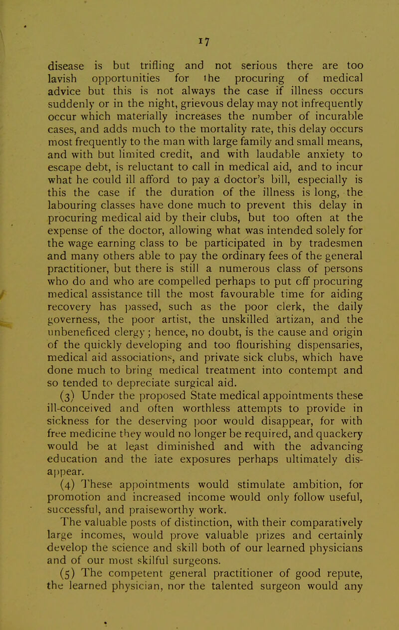 I? disease is but trifling and not serious there are too lavish opportunities for the procuring of medical advice but this is not always the case if illness occurs suddenly or in the night, grievous delay may not infrequently occur which materially increases the number of incurable cases, and adds much to the mortality rate, this delay occurs most frequently to the man with large family and small means, and with but limited credit, and with laudable anxiety to escape debt, is reluctant to call in medical aid, and to incur what he could ill afford to pay a. doctor's bill, especially is this the case if the duration of the illness is long, the labouring classes have done much to prevent this delay in procuring medical aid by their clubs, but too often at the expense of the doctor, allowing what was intended solely for the wage earning class to be participated in by tradesmen and many others able to pay the ordinary fees of the general practitioner, but there is still a numerous class of persons who do and who are compelled perhaps to put off procuring medical assistance till the most favourable time for aiding recovery has ])assed, such as the poor clerk, the daily governess, the poor artist, the unskilled artizan, and the unbeneficed clergy; hence, no doubt, is the cause and origin of the quickly developing and too flourishing dispensaries, medical aid associations, and private sick clubs, which have done much to bring medical treatment into contempt and so tended to depreciate surgical aid. (3) Under the proposed State medical appointments these ill-conceived and often worthless attempts to provide in sickness for the deserving jjoor would disappear, for with free medicine they would no longer be required, and quackery would be at le^st diminished and with the advancing education and the iate exposures perhaps ultimately dis- appear. (4) These appointments would stimulate ambition, for promotion and increased income would only follow useful, successful, and praiseworthy work. The valuable posts of distinction, with their comparatively large incomes, would prove valuable prizes and certainly develop the science and skill both of our learned physicians and of our most skilful surgeons. (5) The competent general practitioner of good repute, the learned physician, nor the talented surgeon would any