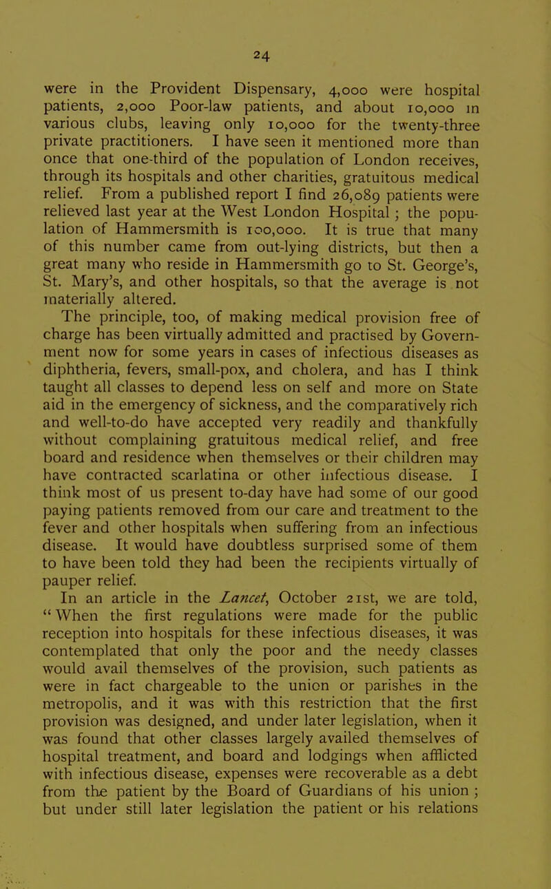 were in the Provident Dispensary, 4,000 were hospital patients, 2,000 Poor-law patients, and about 10,000 in various clubs, leaving only 10,000 for the twenty-three private practitioners. I have seen it mentioned more than once that one-third of the population of London receives, through its hospitals and other charities, gratuitous medical reh'ef. From a published report I find 26,089 patients were relieved last year at the West London Hospital; the popu- lation of Hammersmith is 100,000. It is true that many of this number came from out-lying districts, but then a great many who reside in Hammersmith go to St. George's, St. Mary's, and other hospitals, so that the average is not materially altered. The principle, too, of making medical provision free of charge has been virtually admitted and practised by Govern- ment now for some years in cases of infectious diseases as diphtheria, fevers, small-pox, and cholera, and has I think taught all classes to depend less on self and more on State aid in the emergency of sickness, and the comparatively rich and well-to-do have accepted very readily and thankfully without complaining gratuitous medical relief, and free board and residence when themselves or their children may have contracted scarlatina or other infectious disease. I think most of us present to-day have had some of our good paying patients removed from our care and treatment to the fever and other hospitals when suffering from an infectious disease. It would have doubtless surprised some of them to have been told they had been the recipients virtually of pauper relief In an article in the Lancet^ October 21st, we are told,  When the first regulations were made for the public reception into hospitals for these infectious diseases, it was contemplated that only the poor and the needy classes would avail themselves of the provision, such patients as were in fact chargeable to the union or parishes in the metropolis, and it was with this restriction that the first provision was designed, and under later legislation, when it was found that other classes largely availed themselves of hospital treatment, and board and lodgings when afflicted with infectious disease, expenses were recoverable as a debt from the patient by the Board of Guardians of his union ; but under still later legislation the patient or his relations