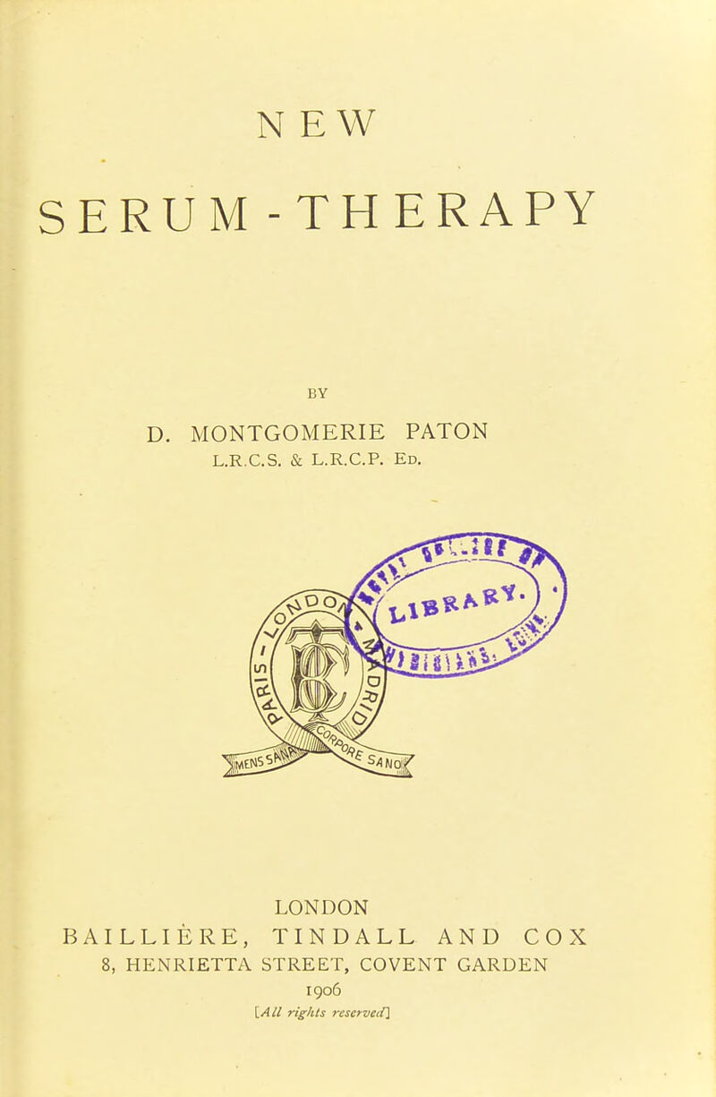 NEW SERUM-THERAPY D. MONTGOMERIE PATON L.R.C.S. & L.R.C.P. Ed. LONDON BAILLIERE, TINDALL AND COX 8, HENRIETTA STREET, COVENT GARDEN 1906 [All rights reservedl