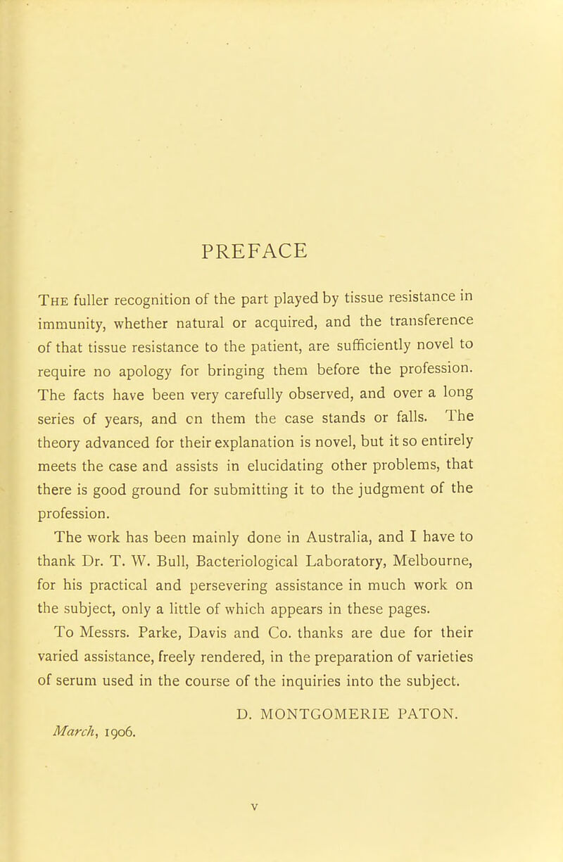 PREFACE The fuller recognition of the part played by tissue resistance in immunity, whether natural or acquired, and the transference of that tissue resistance to the patient, are sufficiently novel to require no apology for bringing them before the profession. The facts have been very carefully observed, and over a long series of years, and cn them the case stands or falls. The theory advanced for their explanation is novel, but it so entirely meets the case and assists in elucidating other problems, that there is good ground for submitting it to the judgment of the profession. The work has been mainly done in Australia, and I have to thank Dr. T. W. Bull, Bacteriological Laboratory, Melbourne, for his practical and persevering assistance in much work on the subject, only a little of which appears in these pages. To Messrs. Parke, Davis and Co. thanks are due for their varied assistance, freely rendered, in the preparation of varieties of serum used in the course of the inquiries into the subject. D. MONTGOMERIE PATON. March, igo6.