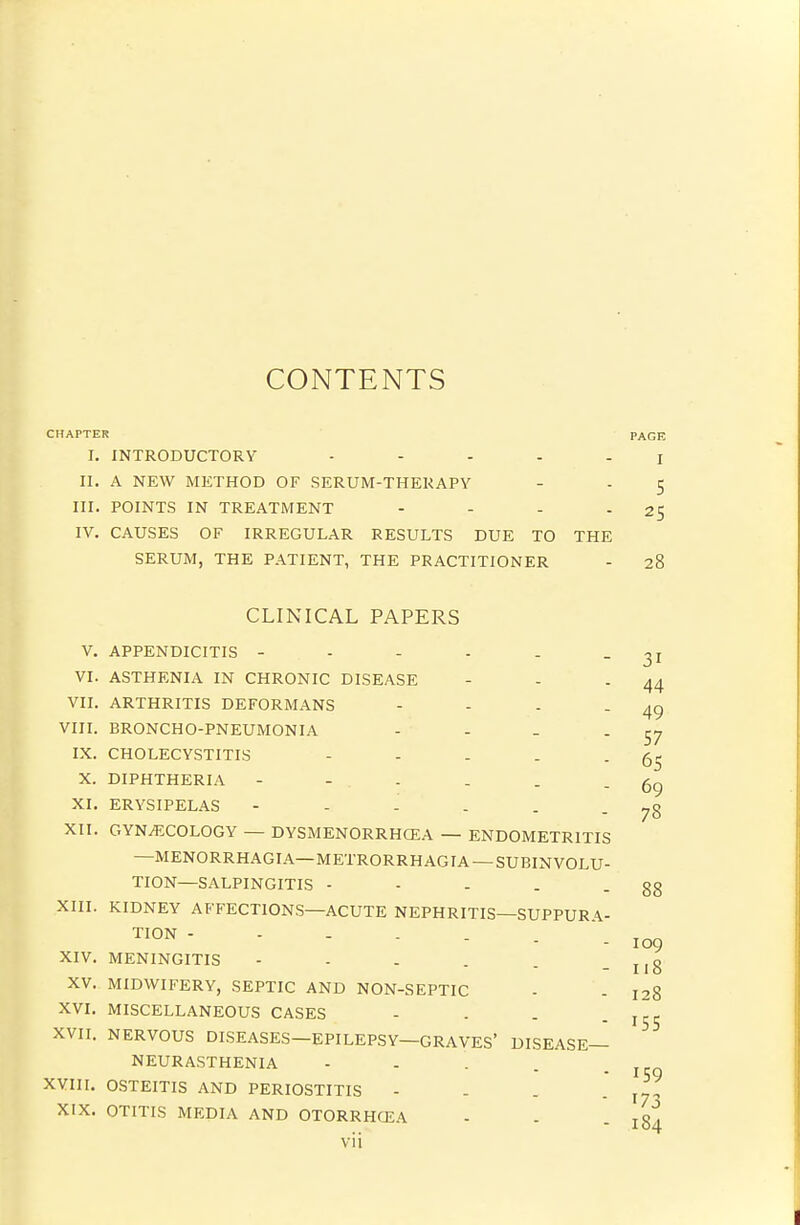 CONTENTS CHAPTER PAGE I. INTRODUCTORY - - ... j II. A NEW METHOD OF SERUM-THERAPY - - 5 III. POINTS IN TREATMENT - - - - 25 IV. CAUSES OF IRREGULAR RESULTS DUE TO THE SERUM, THE PATIENT, THE PRACTITIONER - 28 49 57 65 69 78 CLINICAL PAPERS V. APPENDICITIS - - - - . - 31 VI. ASTHENIA IN CHRONIC DISEASE - - - 44 VII. ARTHRITIS DEFORMANS - - - - VIII. BRONCHO-PNEUMONIA .... IX. CHOLECYSTITIS - - - . . X. DIPHTHERIA - - - XI. ERYSIPELAS XII. GYNECOLOGY — DYSMENORRHCEA — ENDOMETRITIS —MENORRHAGIA—METRORRHAGIA — SUBINVOLU- TION—SALPINGITIS - - - . .88 XIII. KIDNEY AFFECTIONS—ACUTE NEPHRITIS—SUPPUR A.- ™N - 109 XIV. MENINGITIS - - - . . - 118 XV. MIDWIFERY, SEPTIC AND NON-SEPTIC - - 128 XVI. MISCELLANEOUS CASES - . . . XVII. NERVOUS DISEASES—EPILEPSY—GRAVES' DISEASE- NEURASTHENIA - - . . _ XYIII. OSTEITIS AND PERIOSTITIS . - . - 17- XIX. OTITIS MEDIA AND OTORRHCEA - . .184 vii 155 159