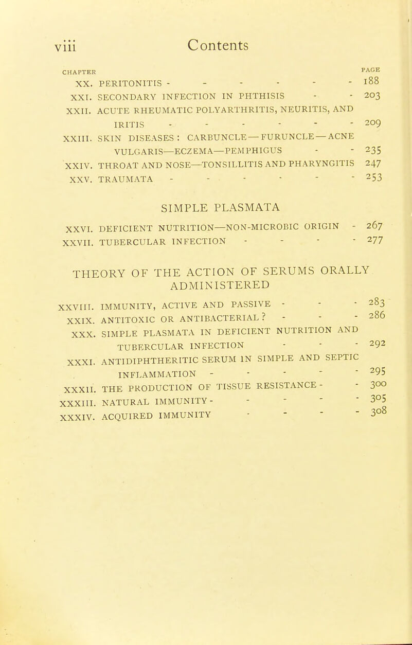 CHAPTER PAGE XX. PERITONITIS - - - - - - l88 XXt. SECONDARY INFECTION IN PHTHISIS - ■ 203 XXII. ACUTE RHEUMATIC POLYARTHRITIS, NEURITIS, AND IRITIS - - - - - - 209 XXIII. SKIN DISEASES: CARBUNCLE —FURUNCLE —ACNE VULGARIS—ECZEMA—PEMPHIGUS - - 235 XXIV. THROAT AND NOSE—TONSILLITIS AND PHARYNGITIS 247 XXV. TRAUMATA ------ 253 SIMPLE PLASMATA XXVI. DEFICIENT NUTRITION—NON-MICROBIC ORIGIN - 267 XXVII. TUBERCULAR INFECTION - - -  277 THEORY OF THE ACTION OF SERUMS OR.\LLY ADMINISTERED XXVIII. IMMUNITY, ACTIVE AND PASSIVE - - - 283 XXIX. ANTITOXIC OR ANTIBACTERIAL? - - - 286 XXX. SIMPLE PLASMATA IN DEFICIENT NUTRITION AND TUBERCULAR INFECTION -  - 292 XXXI. ANTIDIPHTHERITIC SERUM IN SIMPLE AND SEPTIC INFLAMMATION - -    ^95 XXXIL THE PRODUCTION OF TISSUE RESISTANCE- - 3°° XXXIII. NATURAL IMMUNITY- - -  305 XXXIV. ACQUIRED IMMUNITY -   -3°^