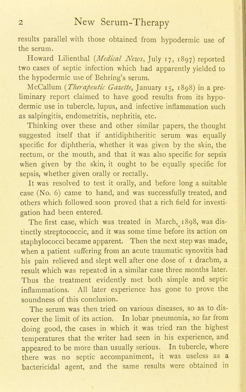 results parallel with those obtained from hypodermic use of the serum. Howard Lilienthal {Medical News, July 17, 1897) reported two cases of septic infection which had apparently yielded to the hypodermic use of Behring's serum. McCallum {Therapeutic Gazette, January 15, 1898) in a pre- liminary report claimed to have good results from its hypo- dermic use in tubercle, lupus, and infective inflammation such as salpingitis, endometritis, nephritis, etc. Thinking over these and other similar papers, the thought suggested itself that if antidiphtheritic serum was equally specific for diphtheria, whether it was given by the skin, the rectum, or the mouth, and that it was also specific for sepsis when given by the skin, it ought to be equally specific for sepsis, whether given orally or rectally. It was resolved to test it orally, and before long a suitable case (No. 6) came to hand, and was successfully treated, and others which followed soon proved that a rich field for investi- gation had been entered. The first case, which was treated in March, 1898, was dis- tinctly streptococcic, and it was some time before its action on staphylococci became apparent. Then the next step was made, when a patient suffering from an acute traumatic synovitis had his pain relieved and slept well after one dose of i drachm, a result which was repeated in a similar case three months later. Thus the treatment evidently met both simple and septic inflammations. All later experience has gone to prove the soundness of this conclusion. The serum was then tried on various diseases, so as to dis- cover the limit of its action. In lobar pneumonia, so far from doing good, the cases in which it was tried ran the highest temperatures that the writer had seen in his experience, and appeared to be more than usually serious. In tubercle, where there was no septic accompaniment, it was useless as a bactericidal agent, and the same results were obtained in