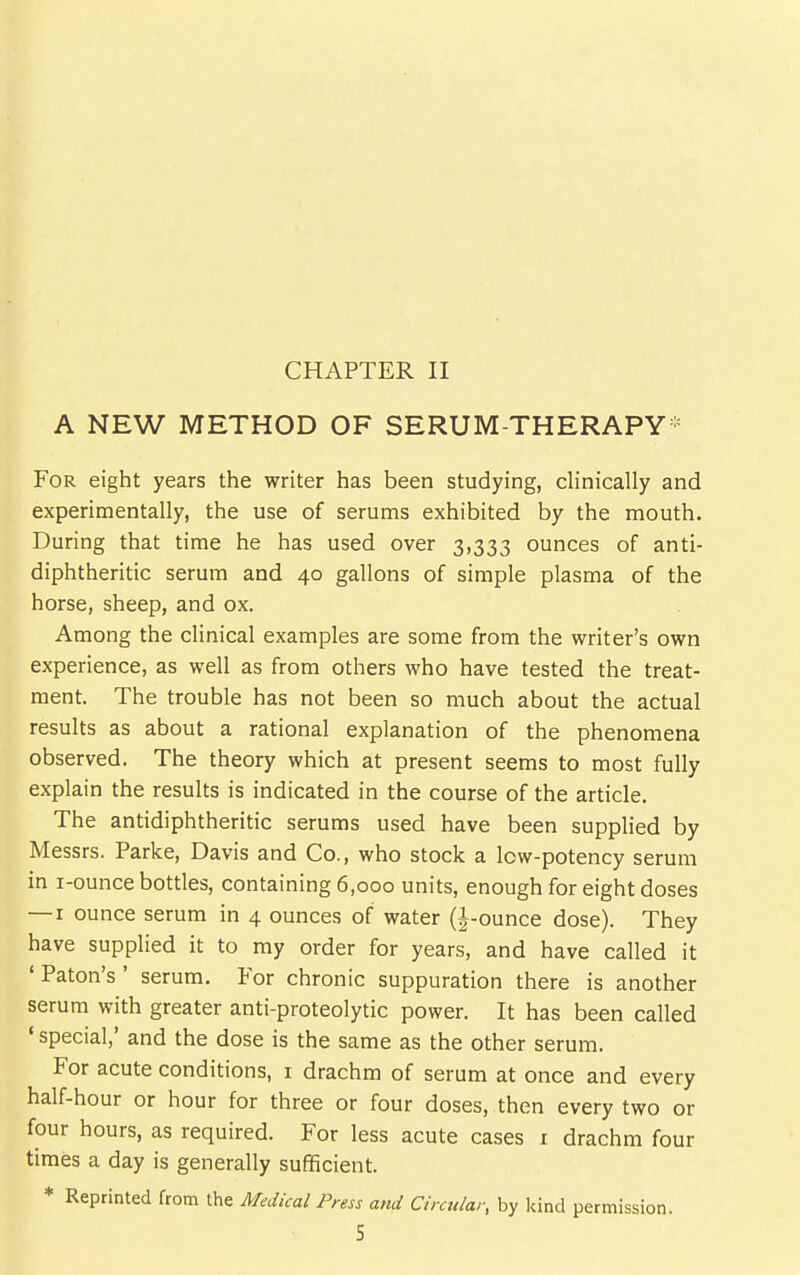 CHAPTER II A NEW METHOD OF SERUM-THERAPY- For eight years the writer has been studying, clinically and experimentally, the use of serums exhibited by the mouth. During that time he has used over 3,333 ounces of anti- diphtheritic serum and 40 gallons of simple plasma of the horse, sheep, and ox. Among the clinical examples are some from the writer's own experience, as well as from others who have tested the treat- ment. The trouble has not been so much about the actual results as about a rational explanation of the phenomena observed. The theory which at present seems to most fully explain the results is indicated in the course of the article. The antidiphtheritic serums used have been supplied by Messrs. Parke, Davis and Co., who stock a low-potency serum in i-ounce bottles, containing 6,000 units, enough for eight doses — I ounce serum in 4 ounces of water (|-ounce dose). They have supplied it to my order for years, and have called it ' Paton's ' serum. For chronic suppuration there is another serum with greater anti-proteolytic power. It has been called ' special,' and the dose is the same as the other serum. For acute conditions, i drachm of serum at once and every half-hour or hour for three or four doses, then every two or four hours, as required. For less acute cases i drachm four times a day is generally sufficient. ♦ Reprinted from the Medical Press and Circular, by Icind permission.