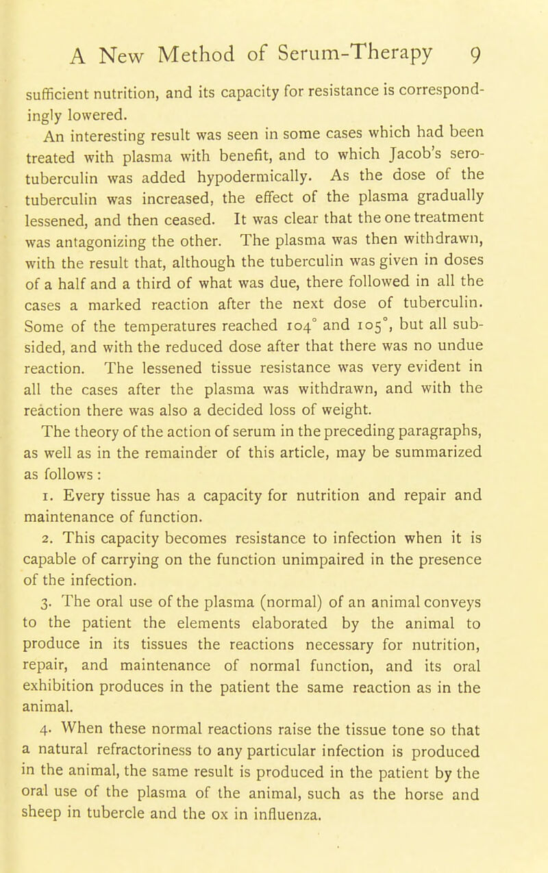 sufficient nutrition, and its capacity for resistance is correspond- ingly lowered. An interesting result was seen in some cases which had been treated with plasma with benefit, and to which Jacob's sero- tuberculin was added hypodermically. As the dose of the tuberculin was increased, the effect of the plasma gradually lessened, and then ceased. It was clear that the one treatment was antagonizing the other. The plasma was then withdrawn, with the result that, although the tuberculin was given in doses of a half and a third of what was due, there followed in all the cases a marked reaction after the next dose of tuberculin. Some of the temperatures reached 104° and 105°, but all sub- sided, and with the reduced dose after that there was no undue reaction. The lessened tissue resistance was very evident in all the cases after the plasma was withdrawn, and with the reaction there was also a decided loss of weight. The theory of the action of serum in the preceding paragraphs, as well as in the remainder of this article, may be summarized as follows: 1. Every tissue has a capacity for nutrition and repair and maintenance of function. 2. This capacity becomes resistance to infection when it is capable of carrying on the function unimpaired in the presence of the infection. 3. The oral use of the plasma (normal) of an animal conveys to the patient the elements elaborated by the animal to produce in its tissues the reactions necessary for nutrition, repair, and maintenance of normal function, and its oral exhibition produces in the patient the same reaction as in the animal. 4. When these normal reactions raise the tissue tone so that a natural refractoriness to any particular infection is produced in the animal, the same result is produced in the patient by the oral use of the plasma of the animal, such as the horse and sheep in tubercle and the ox in influenza.