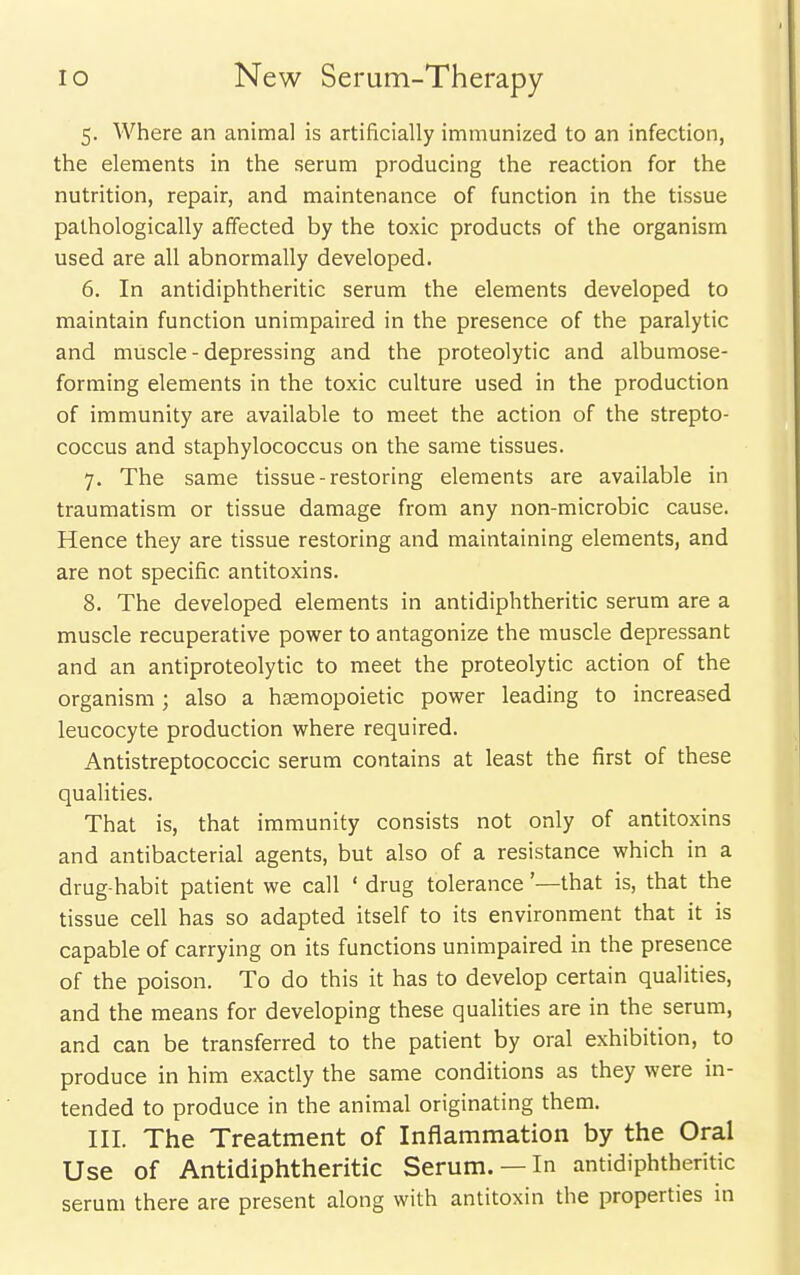 5. Where an animal is artificially immunized to an infection, the elements in the serum producing the reaction for the nutrition, repair, and maintenance of function in the tissue pathologically affected by the toxic products of the organism used are all abnormally developed. 6. In antidiphtheritic serum the elements developed to maintain function unimpaired in the presence of the paralytic and muscle - depressing and the proteolytic and albumose- forming elements in the toxic culture used in the production of immunity are available to meet the action of the strepto- coccus and staphylococcus on the same tissues. 7. The same tissue-restoring elements are available in traumatism or tissue damage from any non-microbic cause. Hence they are tissue restoring and maintaining elements, and are not specific antitoxins. 8. The developed elements in antidiphtheritic serum are a muscle recuperative power to antagonize the muscle depressant and an antiproteolytic to meet the proteolytic action of the organism; also a hsemopoietic power leading to increased leucocyte production where required. Antistreptococcic serum contains at least the first of these qualities. That is, that immunity consists not only of antitoxins and antibacterial agents, but also of a resistance which in a drug-habit patient we call ' drug tolerance'—that is, that the tissue cell has so adapted itself to its environment that it is capable of carrying on its functions unimpaired in the presence of the poison. To do this it has to develop certain qualities, and the means for developing these qualities are in the serum, and can be transferred to the patient by oral exhibition, to produce in him exactly the same conditions as they were in- tended to produce in the animal originating them. III. The Treatment of Inflammation by the Oral Use of Antidiphtheritic Serum. —In antidiphtheritic serum there are present along with antitoxin the properties m