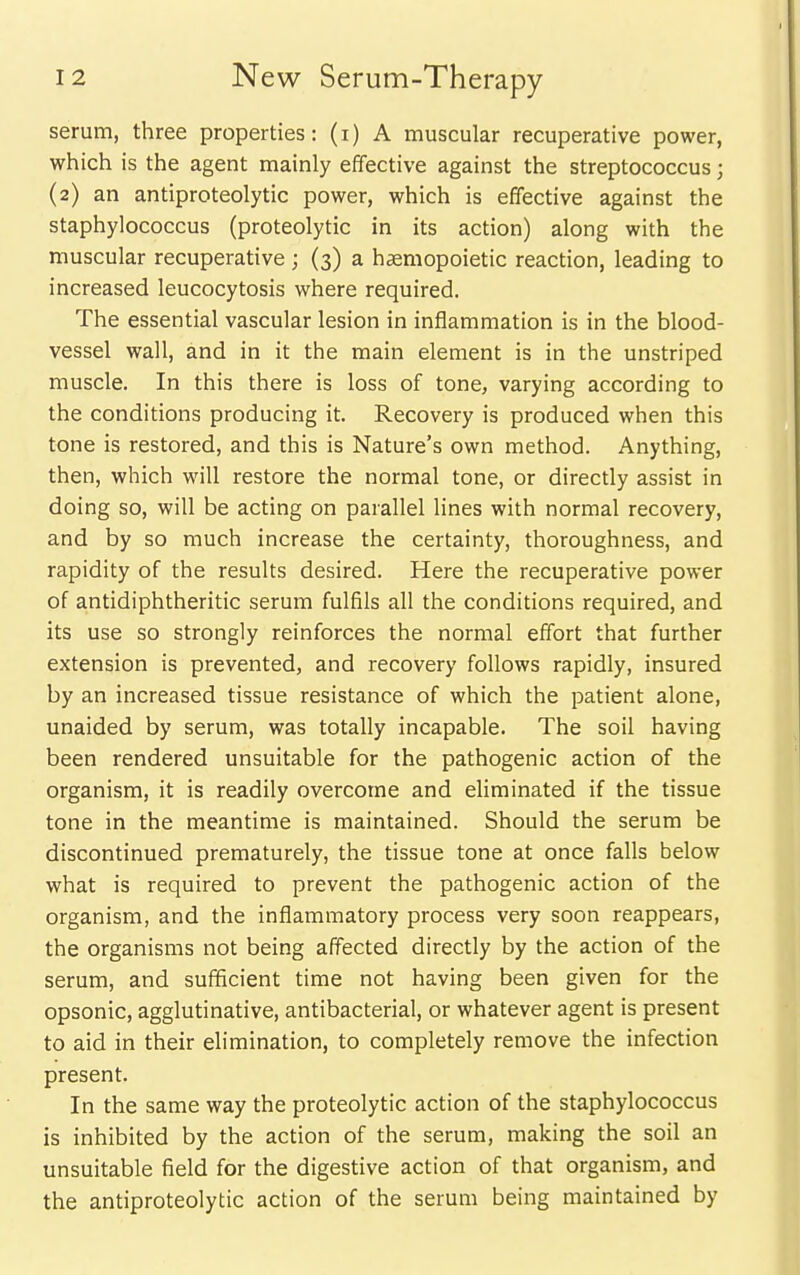 serum, three properties: (i) A muscular recuperative power, which is the agent mainly effective against the streptococcus j (2) an antiproteolytic power, which is effective against the staphylococcus (proteolytic in its action) along with the muscular recuperative ; (3) a haemopoietic reaction, leading to increased leucocytosis where required. The essential vascular lesion in inflammation is in the blood- vessel wall, and in it the main element is in the unstriped muscle. In this there is loss of tone, varying according to the conditions producing it. Recovery is produced when this tone is restored, and this is Nature's own method. Anything, then, which will restore the normal tone, or directly assist in doing so, will be acting on parallel lines with normal recovery, and by so much increase the certainty, thoroughness, and rapidity of the results desired. Here the recuperative power of antidiphtheritic serum fulfils all the conditions required, and its use so strongly reinforces the normal effort that further extension is prevented, and recovery follows rapidly, insured by an increased tissue resistance of which the patient alone, unaided by serum, was totally incapable. The soil having been rendered unsuitable for the pathogenic action of the organism, it is readily overcome and eliminated if the tissue tone in the meantime is maintained. Should the serum be discontinued prematurely, the tissue tone at once falls below what is required to prevent the pathogenic action of the organism, and the inflammatory process very soon reappears, the organisms not being affected directly by the action of the serum, and suflScient time not having been given for the opsonic, agglutinative, antibacterial, or whatever agent is present to aid in their elimination, to completely remove the infection present. In the same way the proteolytic action of the staphylococcus is inhibited by the action of the serum, making the soil an unsuitable field for the digestive action of that organism, and the antiproteolytic action of the serum being maintained by