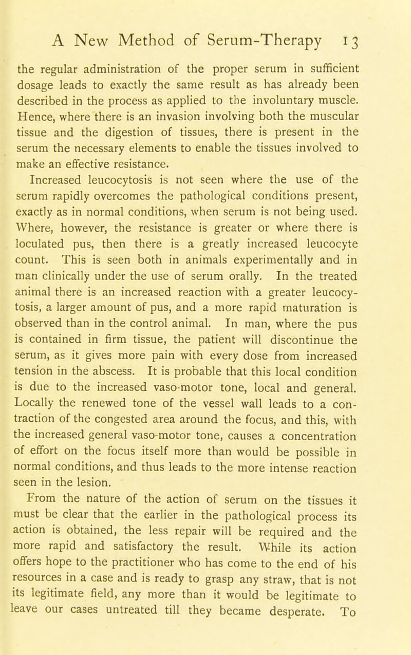 the regular administration of the proper serum in sufficient dosage leads to exactly the same result as has already been described in the process as applied to the involuntary muscle. Hence, where there is an invasion involving both the muscular tissue and the digestion of tissues, there is present in the serum the necessary elements to enable the tissues involved to make an effective resistance. Increased leucocytosis is not seen where the use of the serum rapidly overcomes the pathological conditions present, exactly as in normal conditions, when serum is not being used. Where, however, the resistance is greater or where there is loculated pus, then there is a greatly increased leucocyte count. This is seen both in animals experimentally and in man clinically under the use of serum orally. In the treated animal there is an increased reaction with a greater leucocy- tosis, a larger amount of pus, and a more rapid maturation is observed than in the control animal. In man, where the pus is contained in firm tissue, the patient will discontinue the serum, as it gives more pain with every dose from increased tension in the abscess. It is probable that this local condition is due to the increased vaso-motor tone, local and general. Locally the renewed tone of the vessel wall leads to a con- traction of the congested area around the focus, and this, with the increased general vaso-motor tone, causes a concentration of effort on the focus itself more than would be possible in normal conditions, and thus leads to the more intense reaction seen in the lesion. From the nature of the action of serum on the tissues it must be clear that the earlier in the pathological process its action is obtained, the less repair will be required and the more rapid and satisfactory the result. While its action offers hope to the practitioner who has come to the end of his resources in a case and is ready to grasp any straw, that is not its legitimate field, any more than it would be legitimate to leave our cases untreated till they became desperate. To