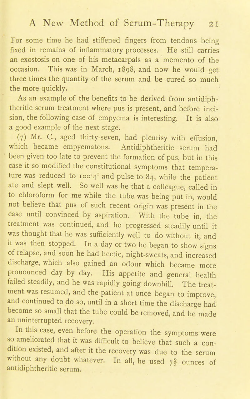 For some time he had stiffened fingers from tendons being fixed in remains of inflammatory processes. He still carries an exostosis on one of his metacarpals as a memento of the occasion. This was in March, 1898, and now he would get three times the quantity of the serum and be cured so much the more quickly. As an example of the benefits to be derived from antidiph- theritic serum treatment where pus is present, and before inci- sion, the following case of empyema is interesting. It is also a good example of the next stage. (7) Mr. C, aged thirty-seven, had pleurisy with effusion, which became empyematous. Antidiphtheritic serum had been given too late to prevent the formation of pus, but in this case it so modified the constitutional symptoms that tempera- ture was reduced to 100-4° and pulse to 84, while the patient ate and slept well. So well was he that a colleague, called in to chloroform for me while the tube was being put in, would not believe that pus of such recent origin was present in the case until convinced by aspiration. With the tube in, the treatment was continued, and he progressed steadily until it was thought that he was sufficiently well to do without it, and it was then stopped. In a day or two he began to show signs of relapse, and soon he had hectic, night-sweats, and increased discharge, which also gained an odour which became more pronounced day by day. His appetite and general health failed steadily, and he was rapidly going downhill. The treat- ment was resumed, and the patient at once began to improve, and continued to do so, until in a short time the discharge had become so small that the tube could be removed, and he made an uninterrupted recovery. In this case, even before the operation the symptoms were so ameliorated that it was difficult to believe that such a con- dition existed, and after it the recovery was due to the serum without any doubt whatever. In all, he used ounces of antidiphtheritic serum.