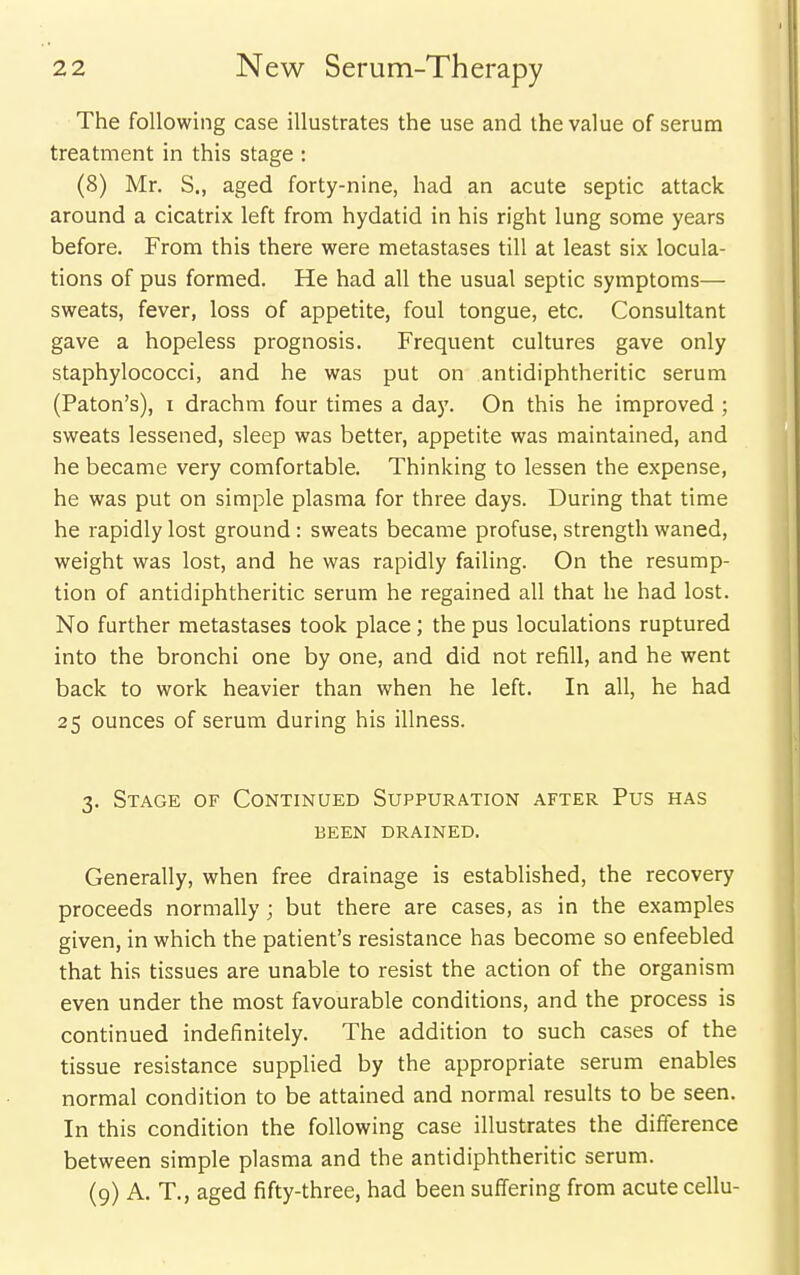 The following case illustrates the use and the value of serum treatment in this stage : (8) Mr. S., aged forty-nine, had an acute septic attack around a cicatrix left from hydatid in his right lung some years before. From this there were metastases till at least six locula- tions of pus formed. He had all the usual septic symptoms— sweats, fever, loss of appetite, foul tongue, etc. Consultant gave a hopeless prognosis. Frequent cultures gave only staphylococci, and he was put on antidiphtheritic serum (Paton's), I drachm four times a day. On this he improved ; sweats lessened, sleep was better, appetite was maintained, and he became very comfortable. Thinking to lessen the expense, he was put on simple plasma for three days. During that time he rapidly lost ground: sweats became profuse, strength waned, weight was lost, and he was rapidly failing. On the resump- tion of antidiphtheritic serum he regained all that he had lost. No further metastases took place; the pus loculations ruptured into the bronchi one by one, and did not refill, and he went back to work heavier than when he left. In all, he had 25 ounces of serum during his illness. 3. Stage of Continued Suppuration after Pus has been drained. Generally, when free drainage is established, the recovery proceeds normally; but there are cases, as in the examples given, in which the patient's resistance has become so enfeebled that his tissues are unable to resist the action of the organism even under the most favourable conditions, and the process is continued indefinitely. The addition to such cases of the tissue resistance supplied by the appropriate serum enables normal condition to be attained and normal results to be seen. In this condition the following case illustrates the difference between simple plasma and the antidiphtheritic serum. (9) A. T., aged fifty-three, had been suffering from acute cellu-