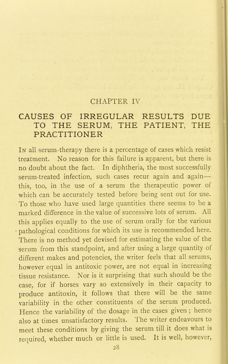 CAUSES OF IRREGULAR RESULTS DUE TO THE SERUM, THE PATIENT, THE PRACTITIONER In all serum-therapy there is a percentage of cases which resist treatment. No reason for this failure is apparent, but there is no doubt about the fact. In diphtheria, the most successfully serum-treated infection, such cases recur again and again— this, too, in the use of a serum the therapeutic power of which can be accurately tested before being sent out for use. To those who have used large quantities there seems to be a marked difference in the value of successive lots of serum. All this applies equally to the use of serum orally for the various • pathological conditions for which its use is recommended here. There is no method yet devised for estimating the value of the serum from this standpoint, and after using a large quantity of different makes and potencies, the writer feels that all serums, however equal in antitoxic power, are not equal in increasing tissue resistance. Nor is it surprising that such should be the case, for if horses vary so extensively in their capacity to produce antitoxin, it follows that there will be the same variability in the other constituents of the serum produced. Hence the variability of the dosage in the cases given; hence also at times unsatisfactory results. The writer endeavours to meet these conditions by giving the serum till it does what is required, whether much or little is used. It is well, however,