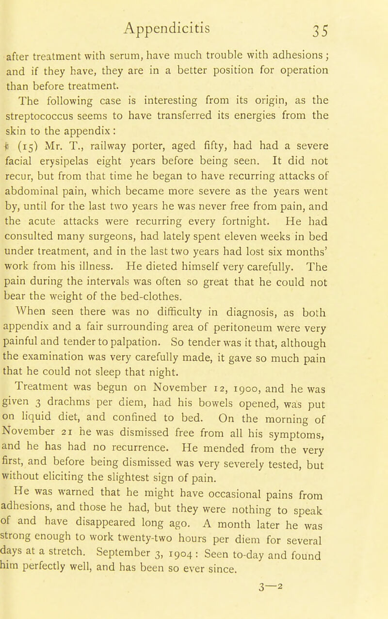 after treatment with serum, have much trouble with adhesions ; and if they have, they are in a better position for operation than before treatment. The following case is interesting from its origin, as the streptococcus seems to have transferred its energies from the skin to the appendix : ■js (15) Mr. T., railway porter, aged fifty, had had a severe facial erysipelas eight years before being seen. It did not recur, but from that time he began to have recurring attacks of abdominal pain, which became more severe as the years went by, until for the last two years he was never free from pain, and the acute attacks were recurring every fortnight. He had consulted many surgeons, had lately spent eleven weeks in bed under treatment, and in the last two years had lost six months' work from his illness. He dieted himself very carefully. The pain during the intervals was often so great that he could not bear the weight of the bed-clothes. When seen there was no difficulty in diagnosis, as both appendix and a fair surrounding area of peritoneum were very painful and tender to palpation. So tender was it that, although the examination was very carefully made, it gave so much pain that he could not sleep that night. Treatment was begun on November 12, 1900, and he was given 3 drachms per diem, had his bowels opened, was put on liquid diet, and confined to bed. On the morning of November 21 he was dismissed free from all his symptoms, and he has had no recurrence. He mended from the very first, and before being dismissed was very severely tested, but without eliciting the slightest sign of pain. He was warned that he might have occasional pains from adhesions, and those he had, but they were nothing to speak of and have disappeared long ago. A month later he was strong enough to work twenty-two hours per diem for several days at a stretch. September 3, 1904 : Seen to-day and found him perfectly well, and has been so ever since. 3—2