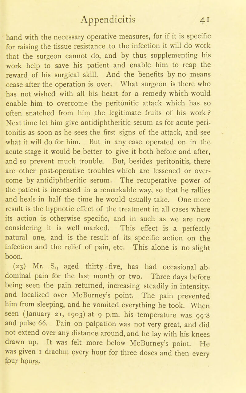 hand with the necessary operative measures, for if it is specific for raising the tissue resistance to the infection it will do work that the surgeon cannot do, and by thus supplementing his work help to save his patient and enable him to reap the reward of his surgical skill. And the benefits by no means cease after the operation is over. What surgeon is there who has not wished with all his heart for a remedy which would enable him to overcome the peritonitic attack which has so often snatched from him the legitimate fruits of his work ? Next time let him give antidiphtheritic serum as for acute peri- tonitis as soon as he sees the first signs of the attack, and see what it will do for him. But in any case operated on in the acute stage it would be better to give it both before and after, and so prevent much trouble. But, besides peritonitis, there are other post-operative troubles which are lessened or over- come by antidiphtheritic serum. The recuperative power of the patient is increased in a remarkable way, so that he rallies and heals in half the time he would usually take. One more result is the hypnotic effect of the treatment in all cases where its action is otherwise specific, and in such as we are now considering it is well marked. This effect is a perfectly natural one, and is the result of its specific action on the infection and the relief of pain, etc. This alone is no slight boon. (23) Mr. S., aged thirty-five, has had occasional ab- dominal pain for the last month or two. Three days before being seen the pain returned, increasing steadily in intensity, and localized over McBurney's point. The pain prevented him from sleeping, and he vomited everything he took. When seen (January 21, 1903)31 9 p.m. his temperature was 99-8 and pulse 66. Pain on palpation was not very great, and did not extend over any distance around, and he lay with his knees drawn up. It was felt more below McBurney's point. He was given i drachm every hour for three doses and then every fpur hour?.