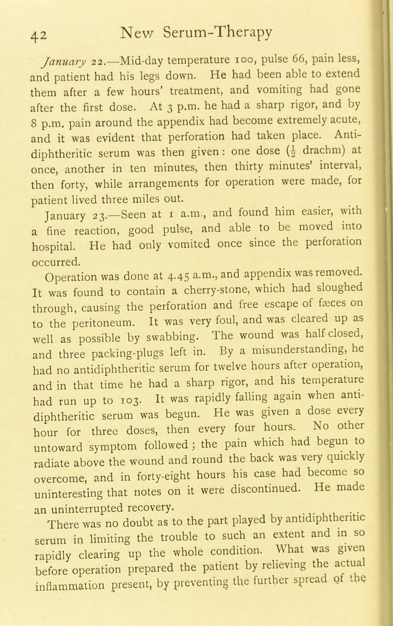 January 22.—Mid-day temperature 100, pulse 66, pain less, and patient had his legs down. He had been able to extend them after a few hours' treatment, and vomiting had gone after the first dose. At 3 p.m. he had a sharp rigor, and by 8 p.m. pain around the appendix had become extremely acute, and it was evident that perforation had taken place. Anti- diphtheritic serum was then given: one dose (i drachm) at once, another in ten minutes, then thirty minutes' interval, then forty, while arrangements for operation were made, for patient lived three miles out. January 23.—Seen at i a.m., and found him easier, with a fine reaction, good pulse, and able to be moved into hospital. He had only vomited once since the perforation occurred. Operation was done at 4-45 a.m., and appendix was removed. It was found to contain a cherry-stone, which had sloughed through, causing the perforation and free escape of faices on to the peritoneum. It was very foul, and was cleared up as well as possible by swabbing. The wound was half-closed, and three packing-plugs left in. By a misunderstanding, he had no antidiphtheritic serum for twelve hours after operation, and in that time he had a sharp rigor, and his temperature had run up to 103. It was rapidly falling again when anti- diphtheritic serum was begun. He was given a dose every hour for three doses, then every four hours. No other untoward symptom followed ; the pain which had begun to radiate above the wound and round the back was very quickly overcome, and in forty-eight hours his case had become so uninteresting that notes on it were discontinued. He made an uninterrupted recovery. j. , . • • There was no doubt as to the part played by antidiphtheritic serum in limiting the trouble to such an extent and in so rapidly clearing up the whole condition. What was given before operation prepared the patient by relievmg the actual inflammation present, by preventing the further spread of thQ